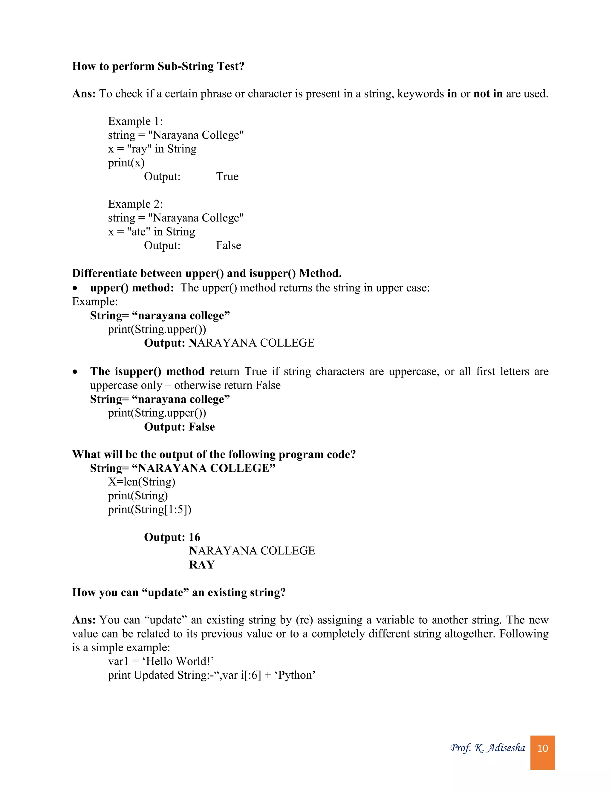 Prof. K. Adisesha 10 How to perform Sub-String Test? Ans: To check if a certain phrase or character is present in a string, keywords in or not in are used. Example 1: string = "Narayana College" x = "ray" in String print(x) Output: True Example 2: string = "Narayana College" x = "ate" in String Output: False Differentiate between upper() and isupper() Method.  upper() method: The upper() method returns the string in upper case: Example: String= “narayana college” print(String.upper()) Output: NARAYANA COLLEGE  The isupper() method return True if string characters are uppercase, or all first letters are uppercase only – otherwise return False String= “narayana college” print(String.upper()) Output: False What will be the output of the following program code? String= “NARAYANA COLLEGE” X=len(String) print(String) print(String[1:5]) Output: 16 NARAYANA COLLEGE RAY How you can “update” an existing string? Ans: You can “update” an existing string by (re) assigning a variable to another string. The new value can be related to its previous value or to a completely different string altogether. Following is a simple example: var1 = ‘Hello World!’ print Updated String:-“,var i[:6] + ‘Python’ 