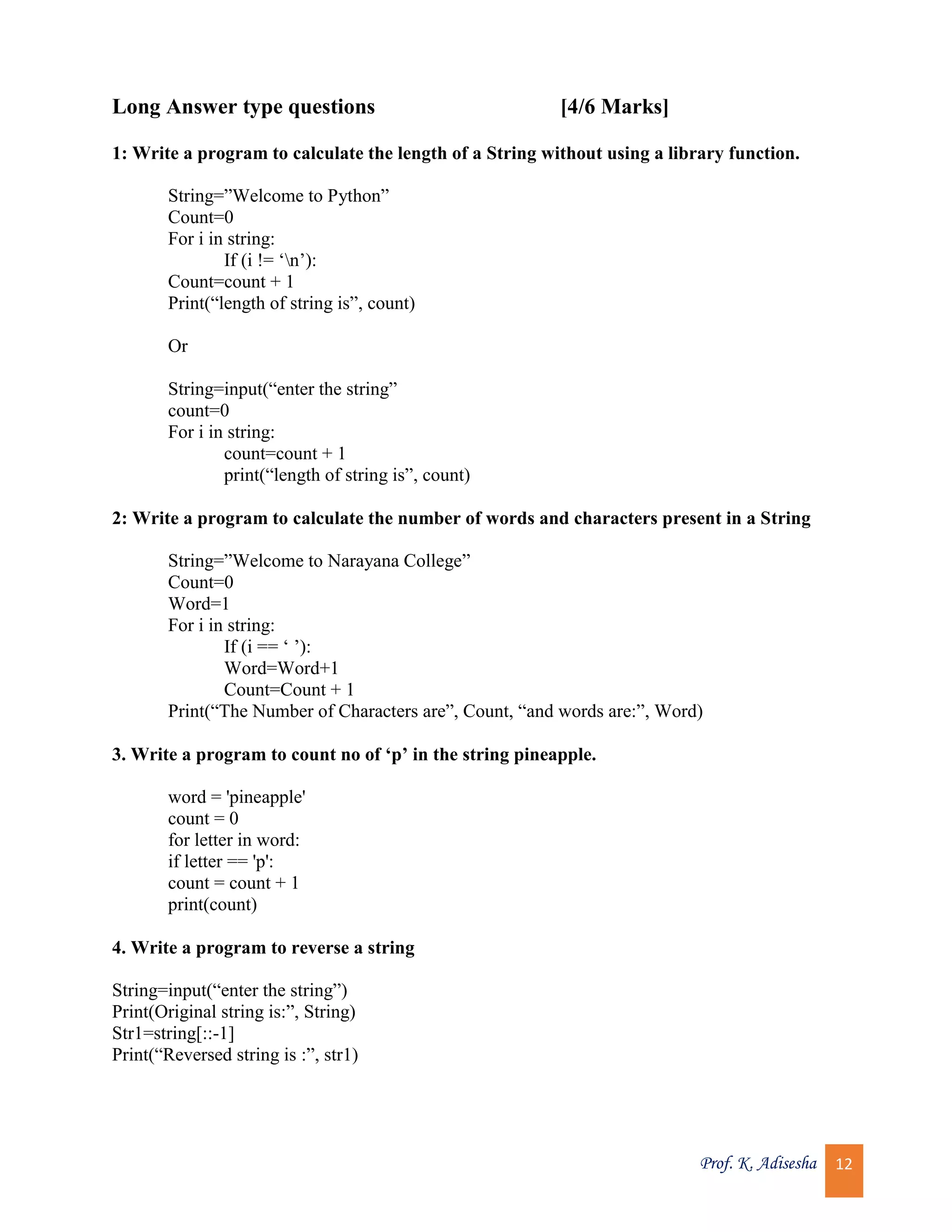 Prof. K. Adisesha 12 Long Answer type questions [4/6 Marks] 1: Write a program to calculate the length of a String without using a library function. String=”Welcome to Python” Count=0 For i in string: If (i != ‘n’): Count=count + 1 Print(“length of string is”, count) Or String=input(“enter the string” count=0 For i in string: count=count + 1 print(“length of string is”, count) 2: Write a program to calculate the number of words and characters present in a String String=”Welcome to Narayana College” Count=0 Word=1 For i in string: If (i == ‘ ’): Word=Word+1 Count=Count + 1 Print(“The Number of Characters are”, Count, “and words are:”, Word) 3. Write a program to count no of ‘p’ in the string pineapple. word = 'pineapple' count = 0 for letter in word: if letter == 'p': count = count + 1 print(count) 4. Write a program to reverse a string String=input(“enter the string”) Print(Original string is:”, String) Str1=string[::-1] Print(“Reversed string is :”, str1) 