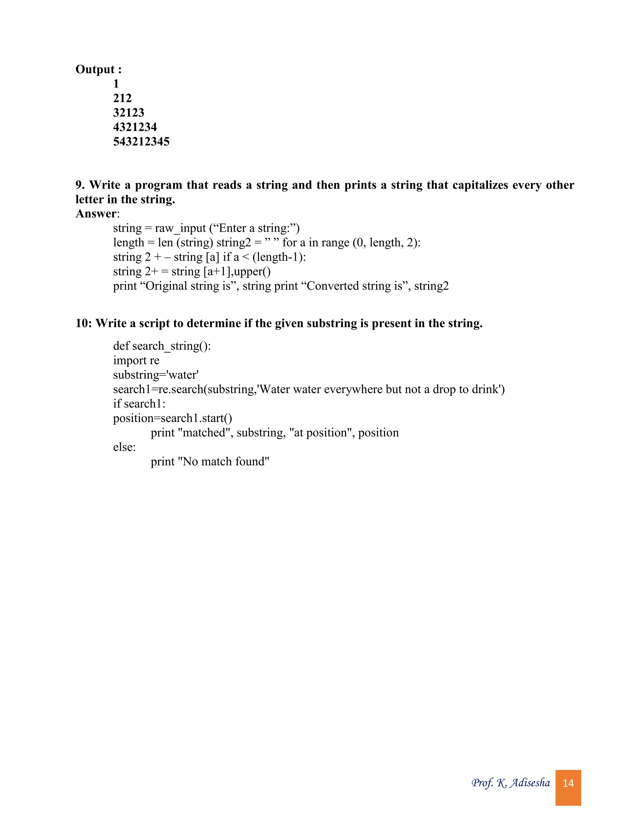 Prof. K. Adisesha 14 Output : 1 212 32123 4321234 543212345 9. Write a program that reads a string and then prints a string that capitalizes every other letter in the string. Answer: string = raw_input (“Enter a string:”) length = len (string) string2 = ” ” for a in range (0, length, 2): string 2 + – string [a] if a < (length-1): string 2+ = string [a+1],upper() print “Original string is”, string print “Converted string is”, string2 10: Write a script to determine if the given substring is present in the string. def search_string(): import re substring='water' search1=re.search(substring,'Water water everywhere but not a drop to drink') if search1: position=search1.start() print "matched", substring, "at position", position else: print "No match found" 