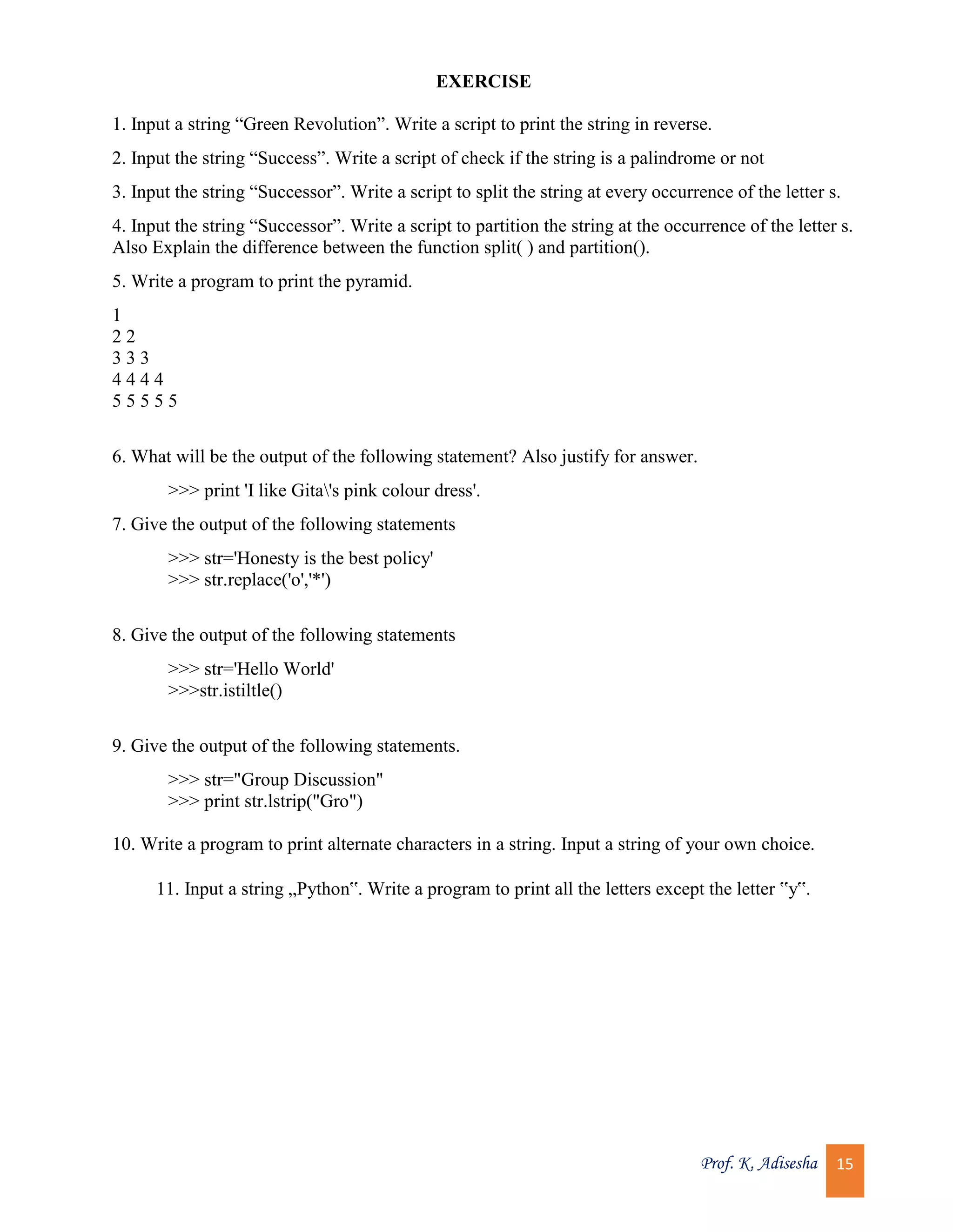 Prof. K. Adisesha 15 EXERCISE 1. Input a string “Green Revolution”. Write a script to print the string in reverse. 2. Input the string “Success”. Write a script of check if the string is a palindrome or not 3. Input the string “Successor”. Write a script to split the string at every occurrence of the letter s. 4. Input the string “Successor”. Write a script to partition the string at the occurrence of the letter s. Also Explain the difference between the function split( ) and partition(). 5. Write a program to print the pyramid. 1 2 2 3 3 3 4 4 4 4 5 5 5 5 5 6. What will be the output of the following statement? Also justify for answer. >>> print 'I like Gita's pink colour dress'. 7. Give the output of the following statements >>> str='Honesty is the best policy' >>> str.replace('o','*') 8. Give the output of the following statements >>> str='Hello World' >>>str.istiltle() 9. Give the output of the following statements. >>> str="Group Discussion" >>> print str.lstrip("Gro") 10. Write a program to print alternate characters in a string. Input a string of your own choice. 11. Input a string „Python‟. Write a program to print all the letters except the letter ‟y‟. 