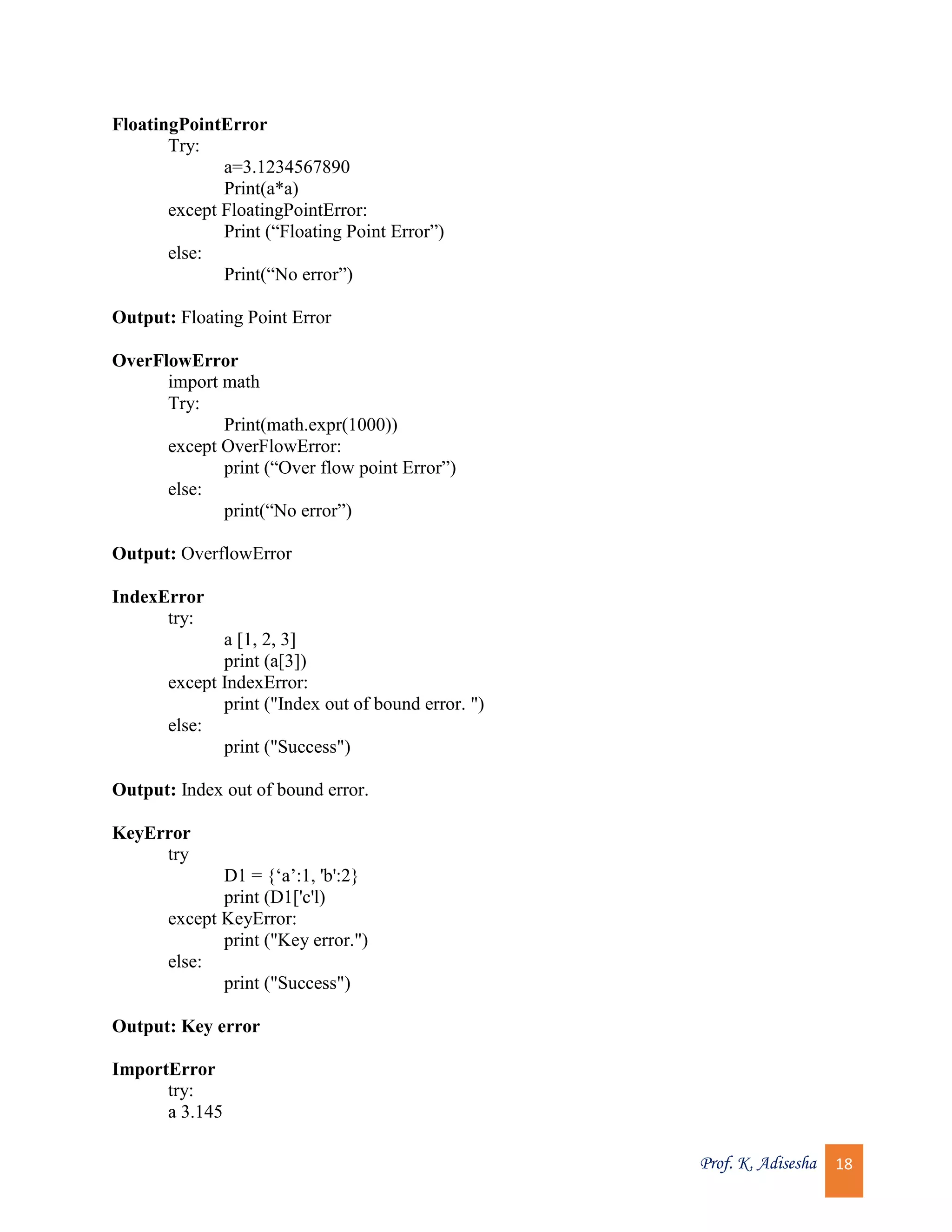 Prof. K. Adisesha 18 FloatingPointError Try: a=3.1234567890 Print(a*a) except FloatingPointError: Print (“Floating Point Error”) else: Print(“No error”) Output: Floating Point Error OverFlowError import math Try: Print(math.expr(1000)) except OverFlowError: print (“Over flow point Error”) else: print(“No error”) Output: OverflowError IndexError try: a [1, 2, 3] print (a[3]) except IndexError: print ("Index out of bound error. ") else: print ("Success") Output: Index out of bound error. KeyError try D1 = {‘a’:1, 'b':2} print (D1['c'l) except KeyError: print ("Key error.") else: print ("Success") Output: Key error ImportError try: a 3.145 