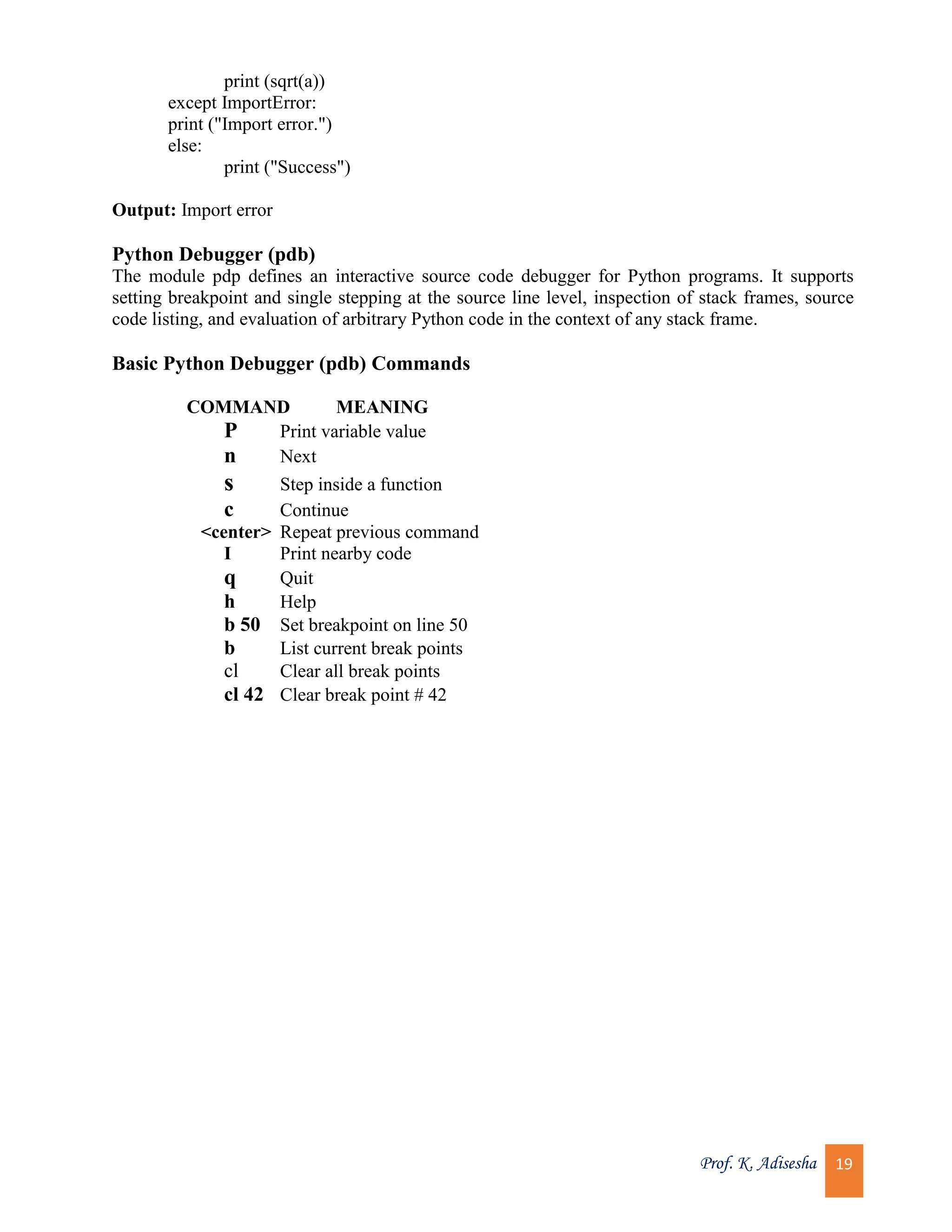Prof. K. Adisesha 19 print (sqrt(a)) except ImportError: print ("Import error.") else: print ("Success") Output: Import error Python Debugger (pdb) The module pdp defines an interactive source code debugger for Python programs. It supports setting breakpoint and single stepping at the source line level, inspection of stack frames, source code listing, and evaluation of arbitrary Python code in the context of any stack frame. Basic Python Debugger (pdb) Commands COMMAND MEANING P Print variable value n Next s Step inside a function c Continue <center> Repeat previous command I Print nearby code q Quit h Help b 50 Set breakpoint on line 50 b List current break points cl Clear all break points cl 42 Clear break point # 42 