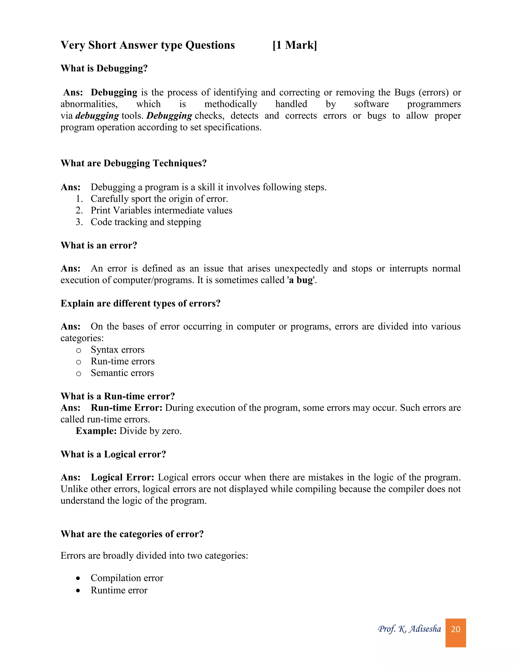 Prof. K. Adisesha 20 Very Short Answer type Questions [1 Mark] What is Debugging? Ans: Debugging is the process of identifying and correcting or removing the Bugs (errors) or abnormalities, which is methodically handled by software programmers via debugging tools. Debugging checks, detects and corrects errors or bugs to allow proper program operation according to set specifications. What are Debugging Techniques? Ans: Debugging a program is a skill it involves following steps. 1. Carefully sport the origin of error. 2. Print Variables intermediate values 3. Code tracking and stepping What is an error? Ans: An error is defined as an issue that arises unexpectedly and stops or interrupts normal execution of computer/programs. It is sometimes called 'a bug'. Explain are different types of errors? Ans: On the bases of error occurring in computer or programs, errors are divided into various categories: o Syntax errors o Run-time errors o Semantic errors What is a Run-time error? Ans: Run-time Error: During execution of the program, some errors may occur. Such errors are called run-time errors. Example: Divide by zero. What is a Logical error? Ans: Logical Error: Logical errors occur when there are mistakes in the logic of the program. Unlike other errors, logical errors are not displayed while compiling because the compiler does not understand the logic of the program. What are the categories of error? Errors are broadly divided into two categories:  Compilation error  Runtime error 