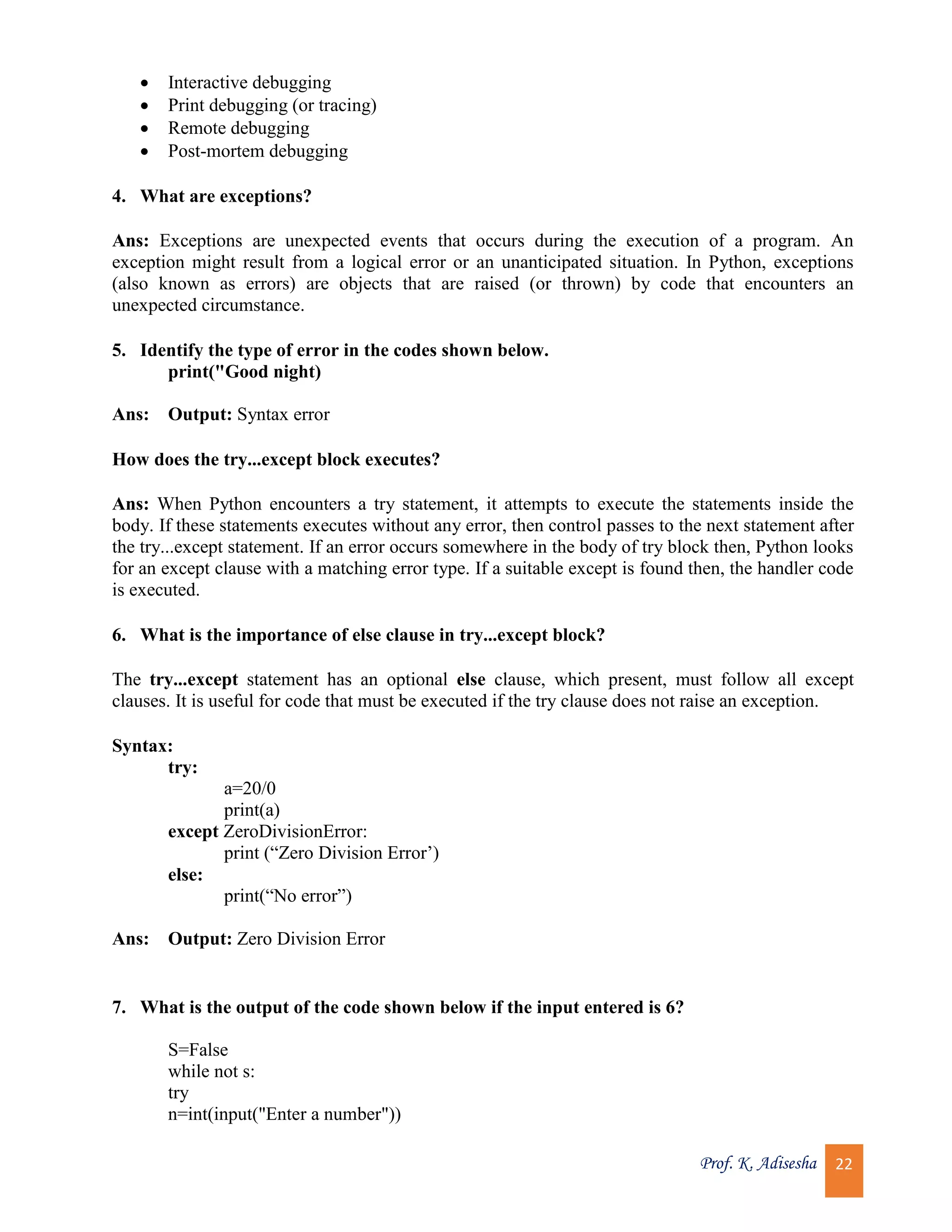 Prof. K. Adisesha 22  Interactive debugging  Print debugging (or tracing)  Remote debugging  Post-mortem debugging 4. What are exceptions? Ans: Exceptions are unexpected events that occurs during the execution of a program. An exception might result from a logical error or an unanticipated situation. In Python, exceptions (also known as errors) are objects that are raised (or thrown) by code that encounters an unexpected circumstance. 5. Identify the type of error in the codes shown below. print("Good night) Ans: Output: Syntax error How does the try...except block executes? Ans: When Python encounters a try statement, it attempts to execute the statements inside the body. If these statements executes without any error, then control passes to the next statement after the try...except statement. If an error occurs somewhere in the body of try block then, Python looks for an except clause with a matching error type. If a suitable except is found then, the handler code is executed. 6. What is the importance of else clause in try...except block? The try...except statement has an optional else clause, which present, must follow all except clauses. It is useful for code that must be executed if the try clause does not raise an exception. Syntax: try: a=20/0 print(a) except ZeroDivisionError: print (“Zero Division Error’) else: print(“No error”) Ans: Output: Zero Division Error 7. What is the output of the code shown below if the input entered is 6? S=False while not s: try n=int(input("Enter a number")) 