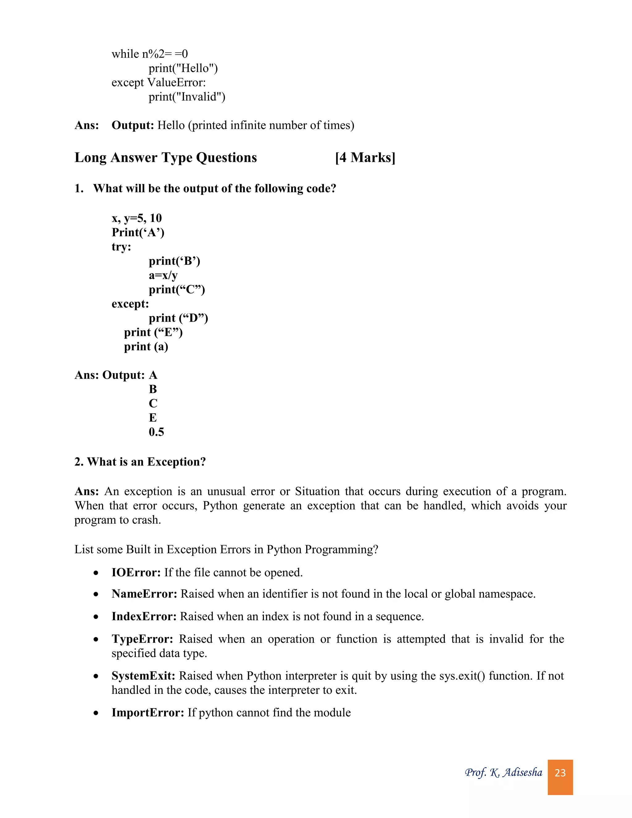Prof. K. Adisesha 23 while n%2= =0 print("Hello") except ValueError: print("Invalid") Ans: Output: Hello (printed infinite number of times) Long Answer Type Questions [4 Marks] 1. What will be the output of the following code? x, y=5, 10 Print(‘A’) try: print(‘B’) a=x/y print(“C”) except: print (“D”) print (“E”) print (a) Ans: Output: A B C E 0.5 2. What is an Exception? Ans: An exception is an unusual error or Situation that occurs during execution of a program. When that error occurs, Python generate an exception that can be handled, which avoids your program to crash. List some Built in Exception Errors in Python Programming?  IOError: If the file cannot be opened.  NameError: Raised when an identifier is not found in the local or global namespace.  IndexError: Raised when an index is not found in a sequence.  TypeError: Raised when an operation or function is attempted that is invalid for the specified data type.  SystemExit: Raised when Python interpreter is quit by using the sys.exit() function. If not handled in the code, causes the interpreter to exit.  ImportError: If python cannot find the module 