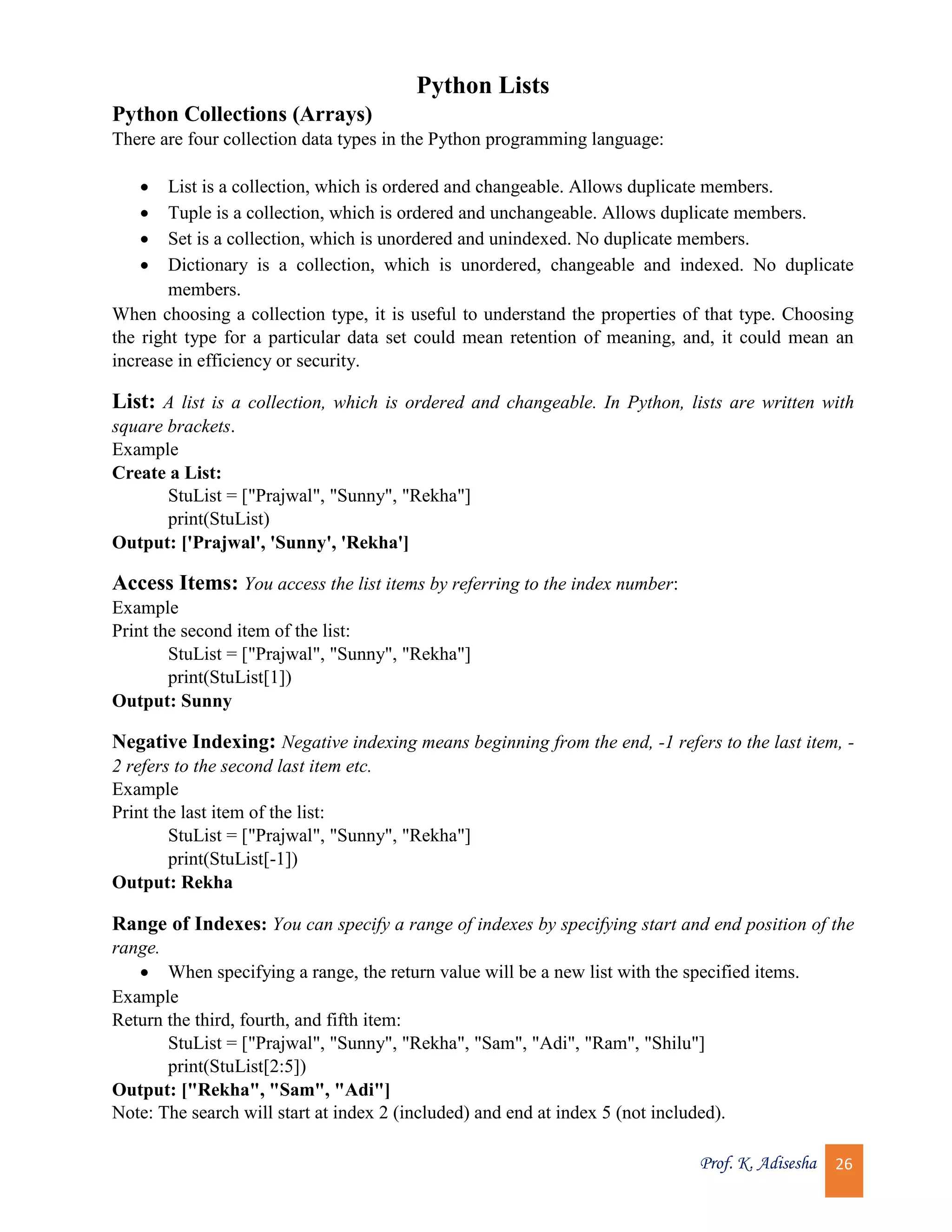 Prof. K. Adisesha 26 Python Lists Python Collections (Arrays) There are four collection data types in the Python programming language:  List is a collection, which is ordered and changeable. Allows duplicate members.  Tuple is a collection, which is ordered and unchangeable. Allows duplicate members.  Set is a collection, which is unordered and unindexed. No duplicate members.  Dictionary is a collection, which is unordered, changeable and indexed. No duplicate members. When choosing a collection type, it is useful to understand the properties of that type. Choosing the right type for a particular data set could mean retention of meaning, and, it could mean an increase in efficiency or security. List: A list is a collection, which is ordered and changeable. In Python, lists are written with square brackets. Example Create a List: StuList = ["Prajwal", "Sunny", "Rekha"] print(StuList) Output: ['Prajwal', 'Sunny', 'Rekha'] Access Items: You access the list items by referring to the index number: Example Print the second item of the list: StuList = ["Prajwal", "Sunny", "Rekha"] print(StuList[1]) Output: Sunny Negative Indexing: Negative indexing means beginning from the end, -1 refers to the last item, - 2 refers to the second last item etc. Example Print the last item of the list: StuList = ["Prajwal", "Sunny", "Rekha"] print(StuList[-1]) Output: Rekha Range of Indexes: You can specify a range of indexes by specifying start and end position of the range.  When specifying a range, the return value will be a new list with the specified items. Example Return the third, fourth, and fifth item: StuList = ["Prajwal", "Sunny", "Rekha", "Sam", "Adi", "Ram", "Shilu"] print(StuList[2:5]) Output: ["Rekha", "Sam", "Adi"] Note: The search will start at index 2 (included) and end at index 5 (not included). 