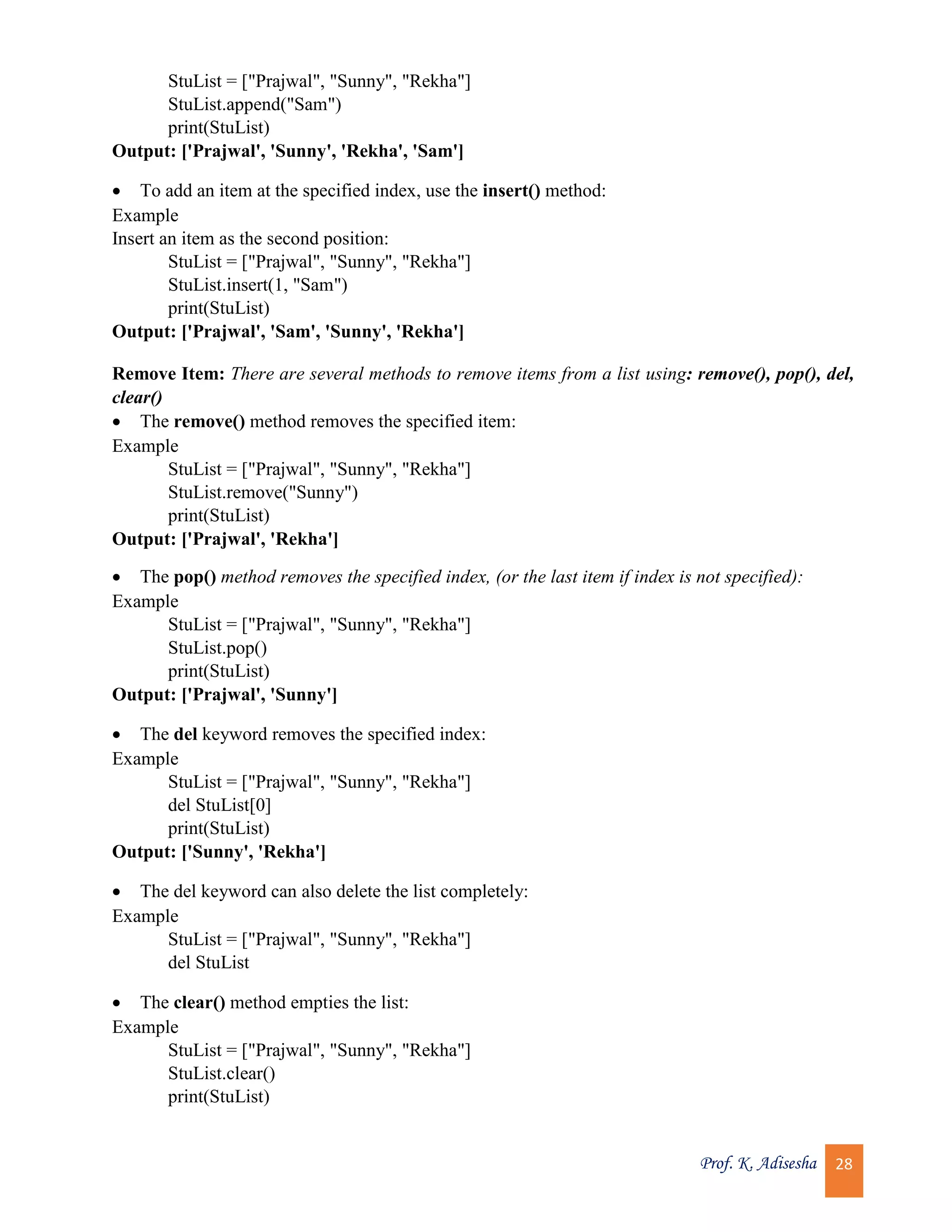 Prof. K. Adisesha 28 StuList = ["Prajwal", "Sunny", "Rekha"] StuList.append("Sam") print(StuList) Output: ['Prajwal', 'Sunny', 'Rekha', 'Sam']  To add an item at the specified index, use the insert() method: Example Insert an item as the second position: StuList = ["Prajwal", "Sunny", "Rekha"] StuList.insert(1, "Sam") print(StuList) Output: ['Prajwal', 'Sam', 'Sunny', 'Rekha'] Remove Item: There are several methods to remove items from a list using: remove(), pop(), del, clear()  The remove() method removes the specified item: Example StuList = ["Prajwal", "Sunny", "Rekha"] StuList.remove("Sunny") print(StuList) Output: ['Prajwal', 'Rekha']  The pop() method removes the specified index, (or the last item if index is not specified): Example StuList = ["Prajwal", "Sunny", "Rekha"] StuList.pop() print(StuList) Output: ['Prajwal', 'Sunny']  The del keyword removes the specified index: Example StuList = ["Prajwal", "Sunny", "Rekha"] del StuList[0] print(StuList) Output: ['Sunny', 'Rekha']  The del keyword can also delete the list completely: Example StuList = ["Prajwal", "Sunny", "Rekha"] del StuList  The clear() method empties the list: Example StuList = ["Prajwal", "Sunny", "Rekha"] StuList.clear() print(StuList) 