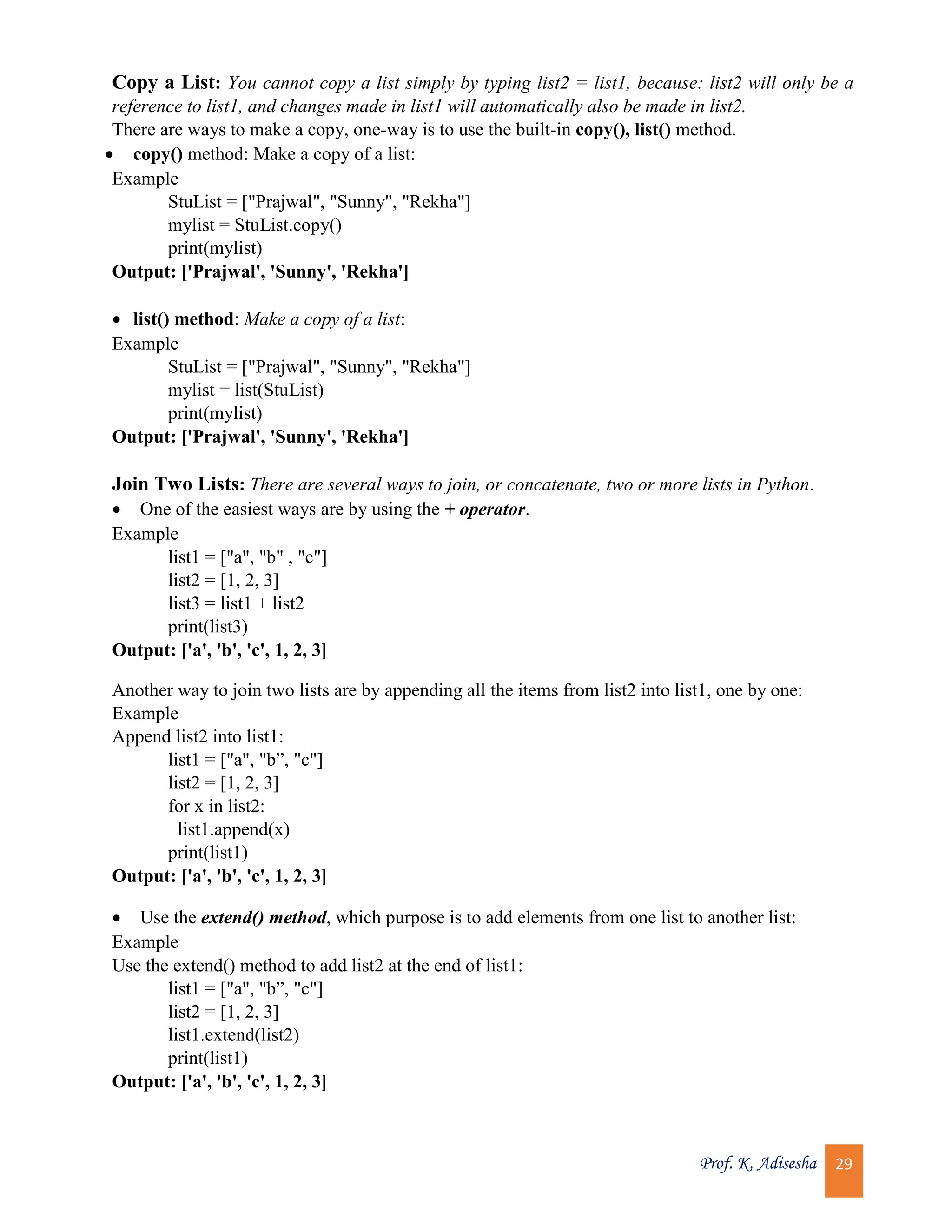 Prof. K. Adisesha 29 Copy a List: You cannot copy a list simply by typing list2 = list1, because: list2 will only be a reference to list1, and changes made in list1 will automatically also be made in list2. There are ways to make a copy, one-way is to use the built-in copy(), list() method.  copy() method: Make a copy of a list: Example StuList = ["Prajwal", "Sunny", "Rekha"] mylist = StuList.copy() print(mylist) Output: ['Prajwal', 'Sunny', 'Rekha']  list() method: Make a copy of a list: Example StuList = ["Prajwal", "Sunny", "Rekha"] mylist = list(StuList) print(mylist) Output: ['Prajwal', 'Sunny', 'Rekha'] Join Two Lists: There are several ways to join, or concatenate, two or more lists in Python.  One of the easiest ways are by using the + operator. Example list1 = ["a", "b" , "c"] list2 = [1, 2, 3] list3 = list1 + list2 print(list3) Output: ['a', 'b', 'c', 1, 2, 3] Another way to join two lists are by appending all the items from list2 into list1, one by one: Example Append list2 into list1: list1 = ["a", "b”, "c"] list2 = [1, 2, 3] for x in list2: list1.append(x) print(list1) Output: ['a', 'b', 'c', 1, 2, 3]  Use the extend() method, which purpose is to add elements from one list to another list: Example Use the extend() method to add list2 at the end of list1: list1 = ["a", "b”, "c"] list2 = [1, 2, 3] list1.extend(list2) print(list1) Output: ['a', 'b', 'c', 1, 2, 3] 