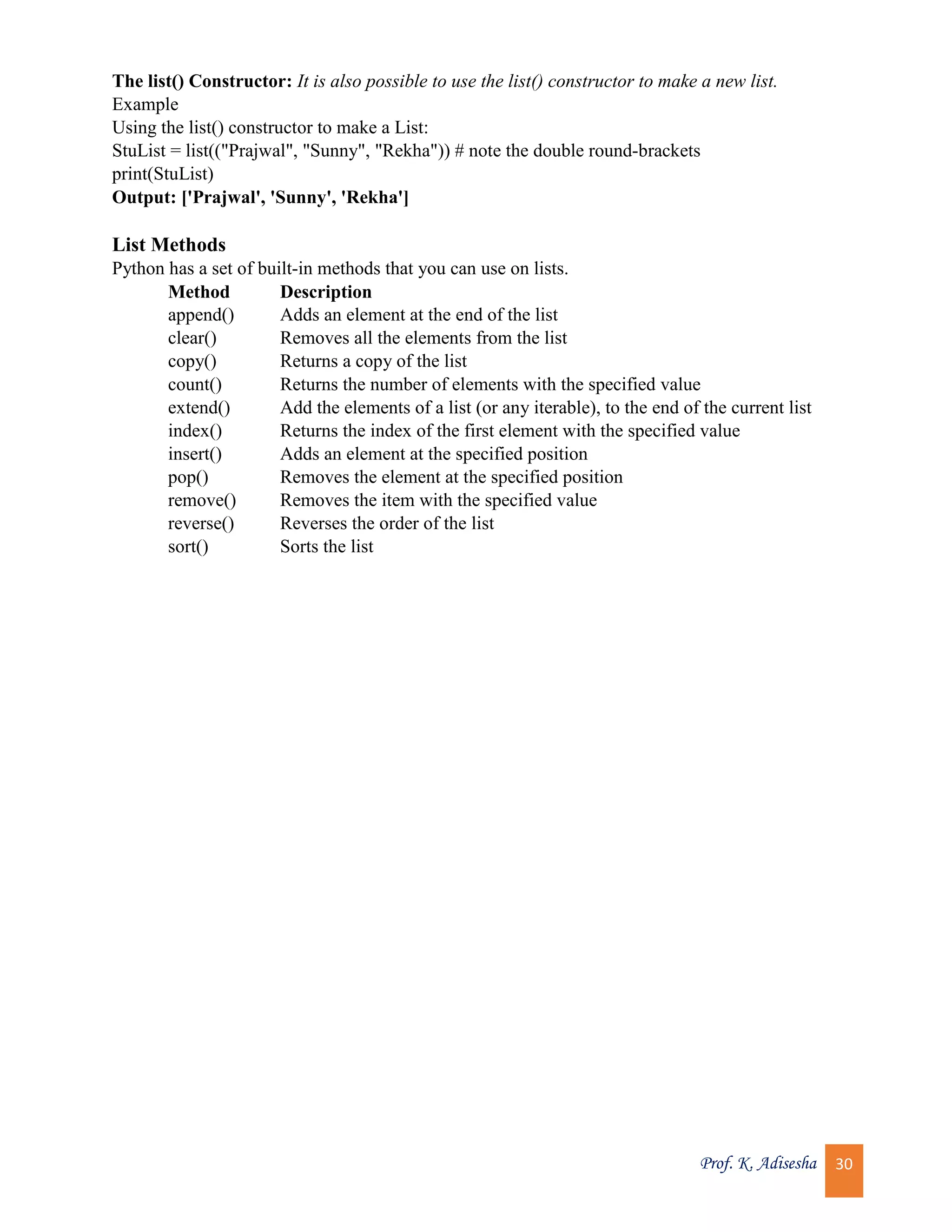 Prof. K. Adisesha 30 The list() Constructor: It is also possible to use the list() constructor to make a new list. Example Using the list() constructor to make a List: StuList = list(("Prajwal", "Sunny", "Rekha")) # note the double round-brackets print(StuList) Output: ['Prajwal', 'Sunny', 'Rekha'] List Methods Python has a set of built-in methods that you can use on lists. Method Description append() Adds an element at the end of the list clear() Removes all the elements from the list copy() Returns a copy of the list count() Returns the number of elements with the specified value extend() Add the elements of a list (or any iterable), to the end of the current list index() Returns the index of the first element with the specified value insert() Adds an element at the specified position pop() Removes the element at the specified position remove() Removes the item with the specified value reverse() Reverses the order of the list sort() Sorts the list 