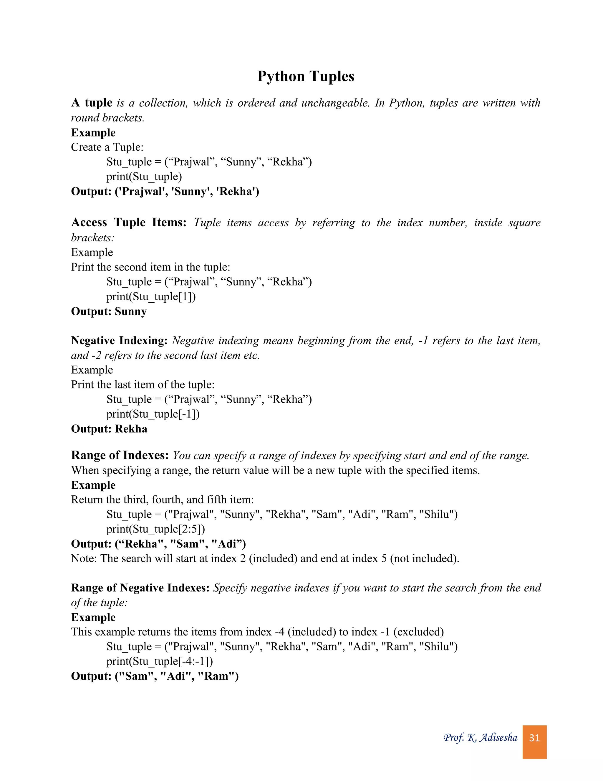 Prof. K. Adisesha 31 Python Tuples A tuple is a collection, which is ordered and unchangeable. In Python, tuples are written with round brackets. Example Create a Tuple: Stu_tuple = (“Prajwal”, “Sunny”, “Rekha”) print(Stu_tuple) Output: ('Prajwal', 'Sunny', 'Rekha') Access Tuple Items: Tuple items access by referring to the index number, inside square brackets: Example Print the second item in the tuple: Stu_tuple = (“Prajwal”, “Sunny”, “Rekha”) print(Stu_tuple[1]) Output: Sunny Negative Indexing: Negative indexing means beginning from the end, -1 refers to the last item, and -2 refers to the second last item etc. Example Print the last item of the tuple: Stu_tuple = (“Prajwal”, “Sunny”, “Rekha”) print(Stu_tuple[-1]) Output: Rekha Range of Indexes: You can specify a range of indexes by specifying start and end of the range. When specifying a range, the return value will be a new tuple with the specified items. Example Return the third, fourth, and fifth item: Stu_tuple = ("Prajwal", "Sunny", "Rekha", "Sam", "Adi", "Ram", "Shilu") print(Stu_tuple[2:5]) Output: (“Rekha", "Sam", "Adi”) Note: The search will start at index 2 (included) and end at index 5 (not included). Range of Negative Indexes: Specify negative indexes if you want to start the search from the end of the tuple: Example This example returns the items from index -4 (included) to index -1 (excluded) Stu_tuple = ("Prajwal", "Sunny", "Rekha", "Sam", "Adi", "Ram", "Shilu") print(Stu_tuple[-4:-1]) Output: ("Sam", "Adi", "Ram") 