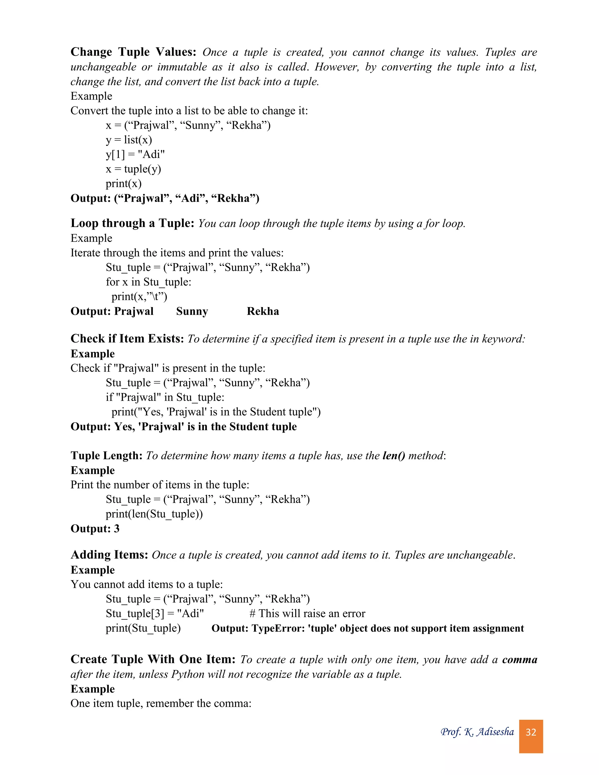 Prof. K. Adisesha 32 Change Tuple Values: Once a tuple is created, you cannot change its values. Tuples are unchangeable or immutable as it also is called. However, by converting the tuple into a list, change the list, and convert the list back into a tuple. Example Convert the tuple into a list to be able to change it: x = (“Prajwal”, “Sunny”, “Rekha”) y = list(x) y[1] = "Adi" x = tuple(y) print(x) Output: (“Prajwal”, “Adi”, “Rekha”) Loop through a Tuple: You can loop through the tuple items by using a for loop. Example Iterate through the items and print the values: Stu_tuple = (“Prajwal”, “Sunny”, “Rekha”) for x in Stu_tuple: print(x,”t”) Output: Prajwal Sunny Rekha Check if Item Exists: To determine if a specified item is present in a tuple use the in keyword: Example Check if "Prajwal" is present in the tuple: Stu_tuple = (“Prajwal”, “Sunny”, “Rekha”) if "Prajwal" in Stu_tuple: print("Yes, 'Prajwal' is in the Student tuple") Output: Yes, 'Prajwal' is in the Student tuple Tuple Length: To determine how many items a tuple has, use the len() method: Example Print the number of items in the tuple: Stu_tuple = (“Prajwal”, “Sunny”, “Rekha”) print(len(Stu_tuple)) Output: 3 Adding Items: Once a tuple is created, you cannot add items to it. Tuples are unchangeable. Example You cannot add items to a tuple: Stu_tuple = (“Prajwal”, “Sunny”, “Rekha”) Stu_tuple[3] = "Adi" # This will raise an error print(Stu_tuple) Output: TypeError: 'tuple' object does not support item assignment Create Tuple With One Item: To create a tuple with only one item, you have add a comma after the item, unless Python will not recognize the variable as a tuple. Example One item tuple, remember the comma: 