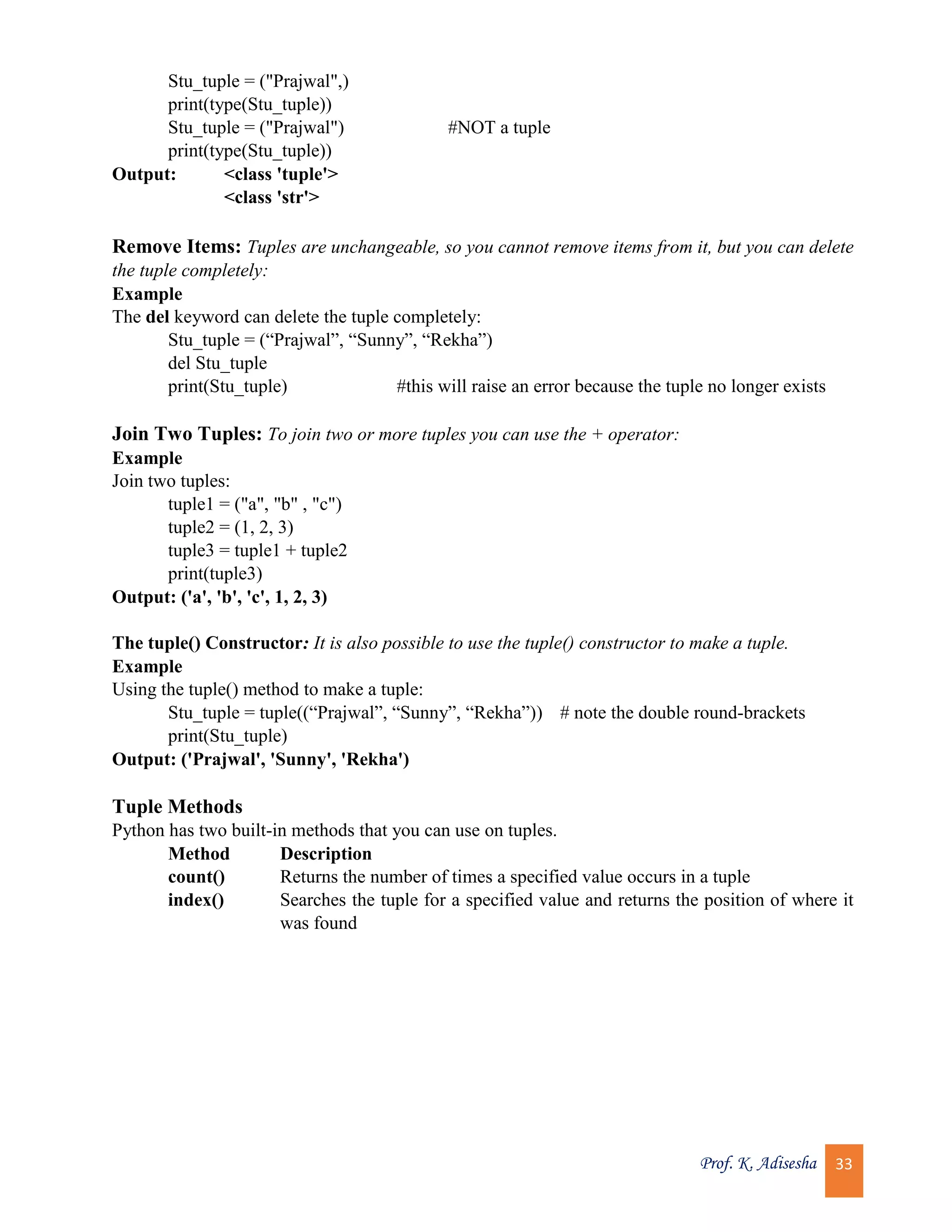 Prof. K. Adisesha 33 Stu_tuple = ("Prajwal",) print(type(Stu_tuple)) Stu_tuple = ("Prajwal") #NOT a tuple print(type(Stu_tuple)) Output: <class 'tuple'> <class 'str'> Remove Items: Tuples are unchangeable, so you cannot remove items from it, but you can delete the tuple completely: Example The del keyword can delete the tuple completely: Stu_tuple = (“Prajwal”, “Sunny”, “Rekha”) del Stu_tuple print(Stu_tuple) #this will raise an error because the tuple no longer exists Join Two Tuples: To join two or more tuples you can use the + operator: Example Join two tuples: tuple1 = ("a", "b" , "c") tuple2 = (1, 2, 3) tuple3 = tuple1 + tuple2 print(tuple3) Output: ('a', 'b', 'c', 1, 2, 3) The tuple() Constructor: It is also possible to use the tuple() constructor to make a tuple. Example Using the tuple() method to make a tuple: Stu_tuple = tuple((“Prajwal”, “Sunny”, “Rekha”)) # note the double round-brackets print(Stu_tuple) Output: ('Prajwal', 'Sunny', 'Rekha') Tuple Methods Python has two built-in methods that you can use on tuples. Method Description count() Returns the number of times a specified value occurs in a tuple index() Searches the tuple for a specified value and returns the position of where it was found 