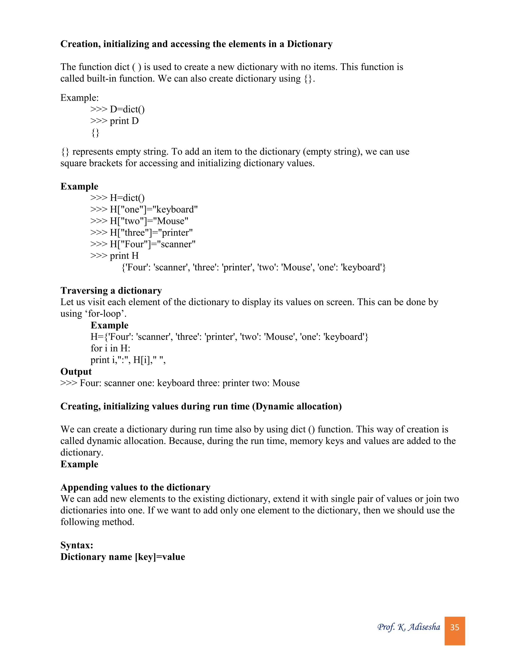 Prof. K. Adisesha 35 Creation, initializing and accessing the elements in a Dictionary The function dict ( ) is used to create a new dictionary with no items. This function is called built-in function. We can also create dictionary using {}. Example: >>> D=dict() >>> print D {} {} represents empty string. To add an item to the dictionary (empty string), we can use square brackets for accessing and initializing dictionary values. Example >>> H=dict() >>> H["one"]="keyboard" >>> H["two"]="Mouse" >>> H["three"]="printer" >>> H["Four"]="scanner" >>> print H {'Four': 'scanner', 'three': 'printer', 'two': 'Mouse', 'one': 'keyboard'} Traversing a dictionary Let us visit each element of the dictionary to display its values on screen. This can be done by using ‘for-loop’. Example H={'Four': 'scanner', 'three': 'printer', 'two': 'Mouse', 'one': 'keyboard'} for i in H: print i,":", H[i]," ", Output >>> Four: scanner one: keyboard three: printer two: Mouse Creating, initializing values during run time (Dynamic allocation) We can create a dictionary during run time also by using dict () function. This way of creation is called dynamic allocation. Because, during the run time, memory keys and values are added to the dictionary. Example Appending values to the dictionary We can add new elements to the existing dictionary, extend it with single pair of values or join two dictionaries into one. If we want to add only one element to the dictionary, then we should use the following method. Syntax: Dictionary name [key]=value 