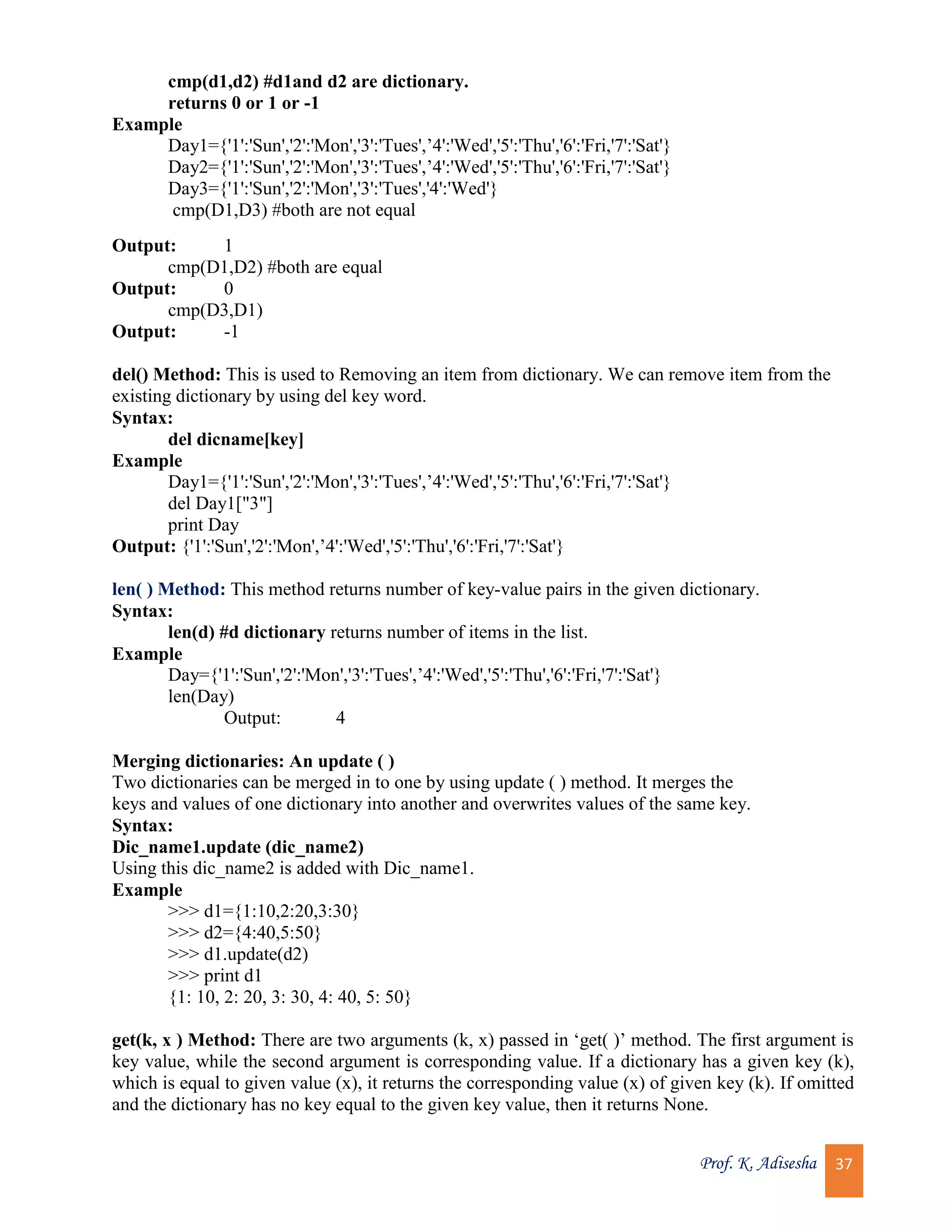 Prof. K. Adisesha 37 cmp(d1,d2) #d1and d2 are dictionary. returns 0 or 1 or -1 Example Day1={'1':'Sun','2':'Mon','3':'Tues',’4':'Wed','5':'Thu','6':'Fri,'7':'Sat'} Day2={'1':'Sun','2':'Mon','3':'Tues',’4':'Wed','5':'Thu','6':'Fri,'7':'Sat'} Day3={'1':'Sun','2':'Mon','3':'Tues','4':'Wed'} cmp(D1,D3) #both are not equal Output: 1 cmp(D1,D2) #both are equal Output: 0 cmp(D3,D1) Output: -1 del() Method: This is used to Removing an item from dictionary. We can remove item from the existing dictionary by using del key word. Syntax: del dicname[key] Example Day1={'1':'Sun','2':'Mon','3':'Tues',’4':'Wed','5':'Thu','6':'Fri,'7':'Sat'} del Day1["3"] print Day Output: {'1':'Sun','2':'Mon',’4':'Wed','5':'Thu','6':'Fri,'7':'Sat'} len( ) Method: This method returns number of key-value pairs in the given dictionary. Syntax: len(d) #d dictionary returns number of items in the list. Example Day={'1':'Sun','2':'Mon','3':'Tues',’4':'Wed','5':'Thu','6':'Fri,'7':'Sat'} len(Day) Output: 4 Merging dictionaries: An update ( ) Two dictionaries can be merged in to one by using update ( ) method. It merges the keys and values of one dictionary into another and overwrites values of the same key. Syntax: Dic_name1.update (dic_name2) Using this dic_name2 is added with Dic_name1. Example >>> d1={1:10,2:20,3:30} >>> d2={4:40,5:50} >>> d1.update(d2) >>> print d1 {1: 10, 2: 20, 3: 30, 4: 40, 5: 50} get(k, x ) Method: There are two arguments (k, x) passed in ‘get( )’ method. The first argument is key value, while the second argument is corresponding value. If a dictionary has a given key (k), which is equal to given value (x), it returns the corresponding value (x) of given key (k). If omitted and the dictionary has no key equal to the given key value, then it returns None. 
