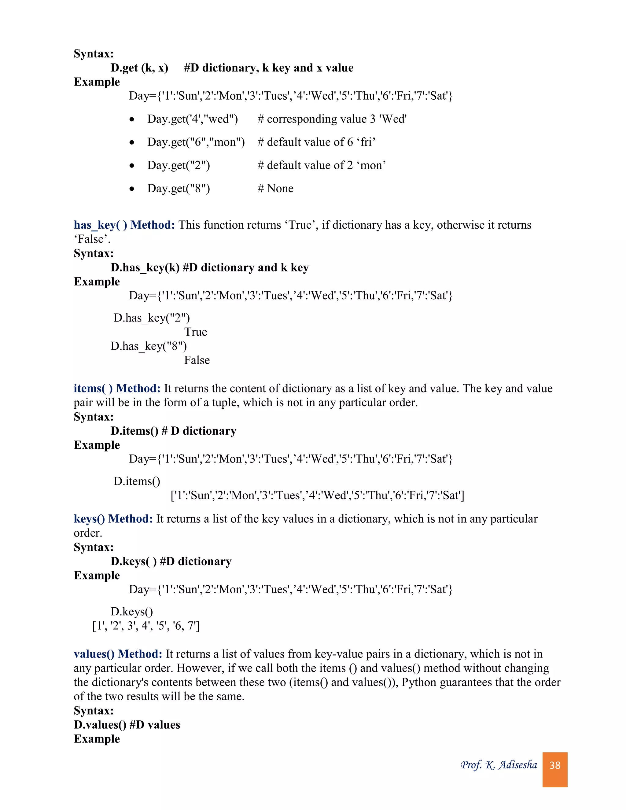 Prof. K. Adisesha 38 Syntax: D.get (k, x) #D dictionary, k key and x value Example Day={'1':'Sun','2':'Mon','3':'Tues',’4':'Wed','5':'Thu','6':'Fri,'7':'Sat'}  Day.get('4',"wed") # corresponding value 3 'Wed'  Day.get("6","mon") # default value of 6 ‘fri’  Day.get("2") # default value of 2 ‘mon’  Day.get("8") # None has_key( ) Method: This function returns ‘True’, if dictionary has a key, otherwise it returns ‘False’. Syntax: D.has_key(k) #D dictionary and k key Example Day={'1':'Sun','2':'Mon','3':'Tues',’4':'Wed','5':'Thu','6':'Fri,'7':'Sat'} D.has_key("2") True D.has_key("8") False items( ) Method: It returns the content of dictionary as a list of key and value. The key and value pair will be in the form of a tuple, which is not in any particular order. Syntax: D.items() # D dictionary Example Day={'1':'Sun','2':'Mon','3':'Tues',’4':'Wed','5':'Thu','6':'Fri,'7':'Sat'} D.items() ['1':'Sun','2':'Mon','3':'Tues',’4':'Wed','5':'Thu','6':'Fri,'7':'Sat'] keys() Method: It returns a list of the key values in a dictionary, which is not in any particular order. Syntax: D.keys( ) #D dictionary Example Day={'1':'Sun','2':'Mon','3':'Tues',’4':'Wed','5':'Thu','6':'Fri,'7':'Sat'} D.keys() [1', '2', 3', 4', '5', '6, 7'] values() Method: It returns a list of values from key-value pairs in a dictionary, which is not in any particular order. However, if we call both the items () and values() method without changing the dictionary's contents between these two (items() and values()), Python guarantees that the order of the two results will be the same. Syntax: D.values() #D values Example 