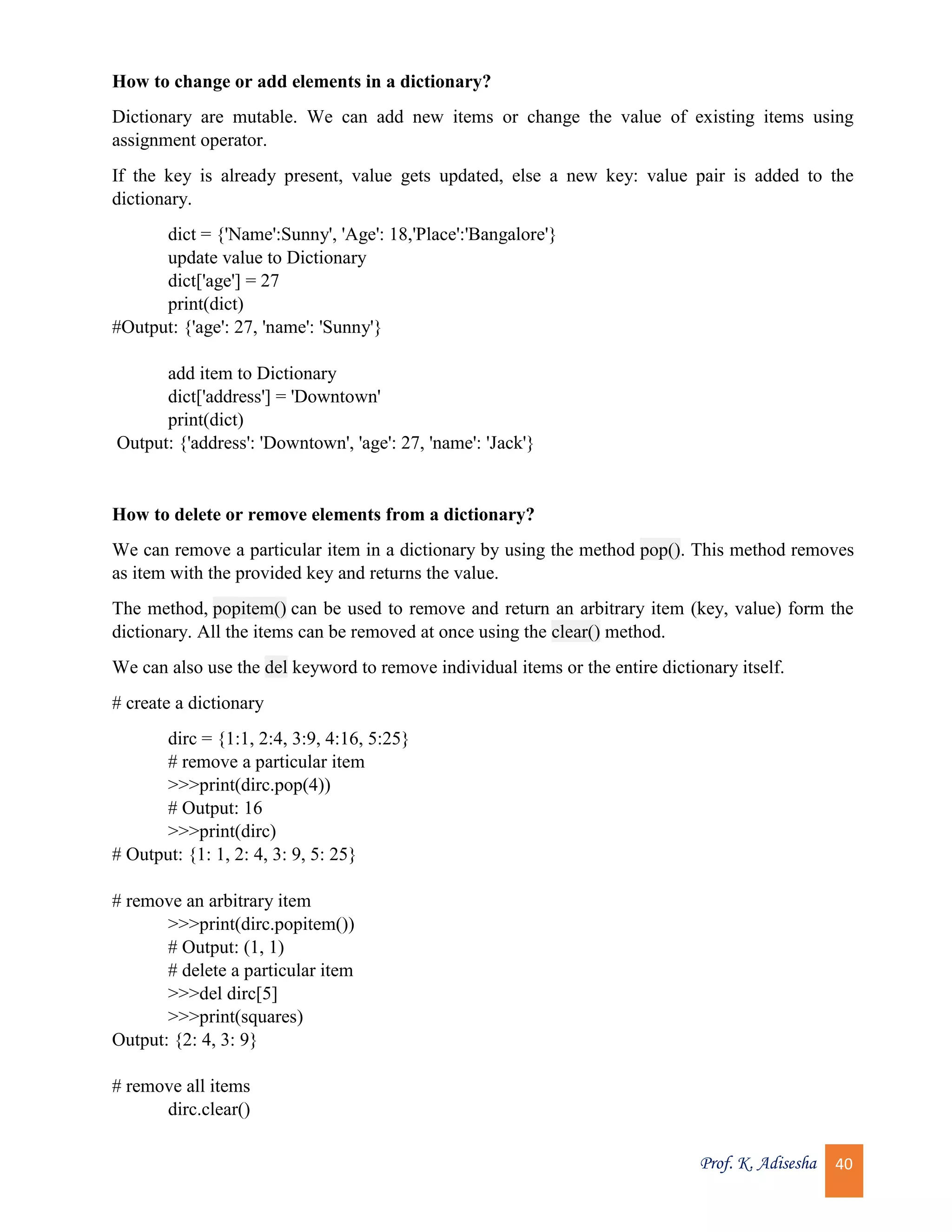 Prof. K. Adisesha 40 How to change or add elements in a dictionary? Dictionary are mutable. We can add new items or change the value of existing items using assignment operator. If the key is already present, value gets updated, else a new key: value pair is added to the dictionary. dict = {'Name':Sunny', 'Age': 18,'Place':'Bangalore'} update value to Dictionary dict['age'] = 27 print(dict) #Output: {'age': 27, 'name': 'Sunny'} add item to Dictionary dict['address'] = 'Downtown' print(dict) Output: {'address': 'Downtown', 'age': 27, 'name': 'Jack'} How to delete or remove elements from a dictionary? We can remove a particular item in a dictionary by using the method pop(). This method removes as item with the provided key and returns the value. The method, popitem() can be used to remove and return an arbitrary item (key, value) form the dictionary. All the items can be removed at once using the clear() method. We can also use the del keyword to remove individual items or the entire dictionary itself. # create a dictionary dirc = {1:1, 2:4, 3:9, 4:16, 5:25} # remove a particular item >>>print(dirc.pop(4)) # Output: 16 >>>print(dirc) # Output: {1: 1, 2: 4, 3: 9, 5: 25} # remove an arbitrary item >>>print(dirc.popitem()) # Output: (1, 1) # delete a particular item >>>del dirc[5] >>>print(squares) Output: {2: 4, 3: 9} # remove all items dirc.clear() 