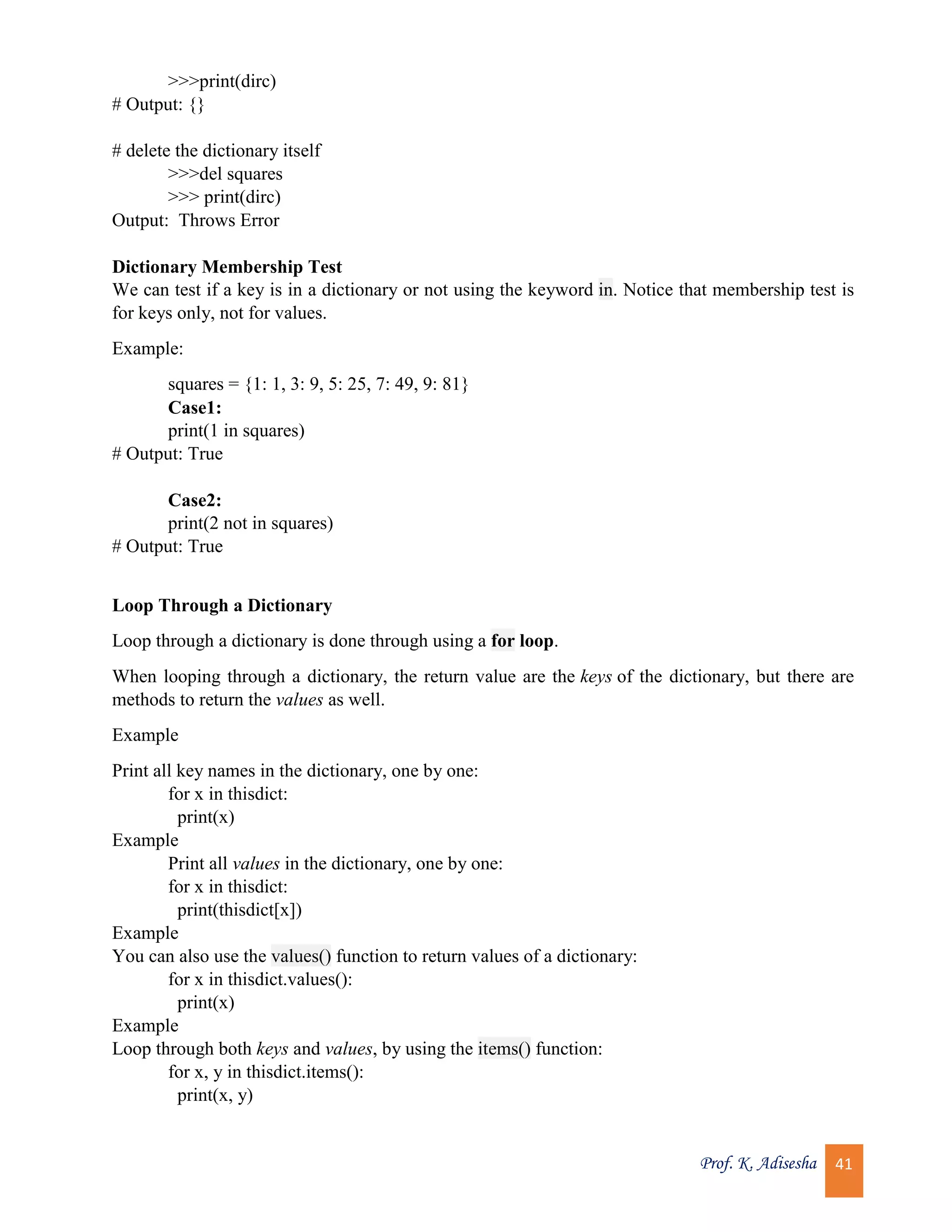 Prof. K. Adisesha 41 >>>print(dirc) # Output: {} # delete the dictionary itself >>>del squares >>> print(dirc) Output: Throws Error Dictionary Membership Test We can test if a key is in a dictionary or not using the keyword in. Notice that membership test is for keys only, not for values. Example: squares = {1: 1, 3: 9, 5: 25, 7: 49, 9: 81} Case1: print(1 in squares) # Output: True Case2: print(2 not in squares) # Output: True Loop Through a Dictionary Loop through a dictionary is done through using a for loop. When looping through a dictionary, the return value are the keys of the dictionary, but there are methods to return the values as well. Example Print all key names in the dictionary, one by one: for x in thisdict: print(x) Example Print all values in the dictionary, one by one: for x in thisdict: print(thisdict[x]) Example You can also use the values() function to return values of a dictionary: for x in thisdict.values(): print(x) Example Loop through both keys and values, by using the items() function: for x, y in thisdict.items(): print(x, y) 