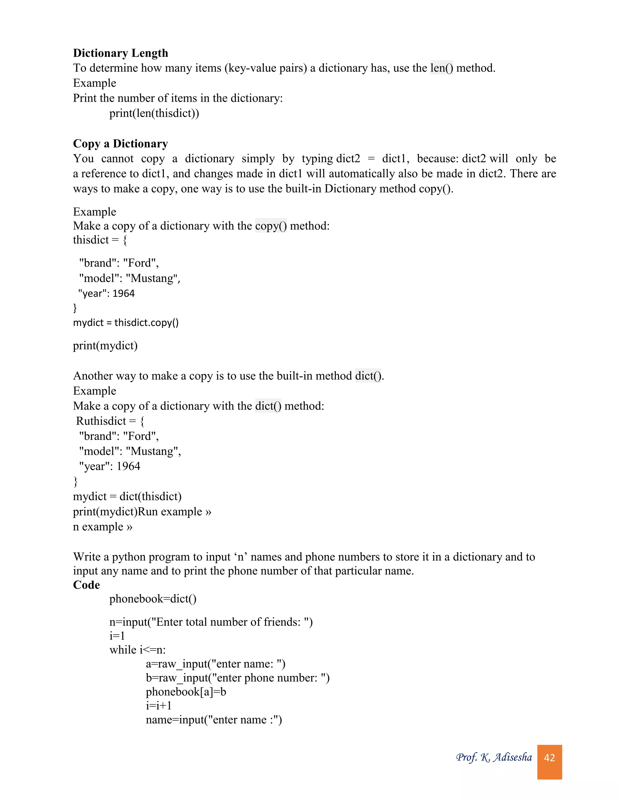 Prof. K. Adisesha 42 Dictionary Length To determine how many items (key-value pairs) a dictionary has, use the len() method. Example Print the number of items in the dictionary: print(len(thisdict)) Copy a Dictionary You cannot copy a dictionary simply by typing dict2 = dict1, because: dict2 will only be a reference to dict1, and changes made in dict1 will automatically also be made in dict2. There are ways to make a copy, one way is to use the built-in Dictionary method copy(). Example Make a copy of a dictionary with the copy() method: thisdict = { "brand": "Ford", "model": "Mustang", "year": 1964 } mydict = thisdict.copy() print(mydict) Another way to make a copy is to use the built-in method dict(). Example Make a copy of a dictionary with the dict() method: Ruthisdict = { "brand": "Ford", "model": "Mustang", "year": 1964 } mydict = dict(thisdict) print(mydict)Run example » n example » Write a python program to input ‘n’ names and phone numbers to store it in a dictionary and to input any name and to print the phone number of that particular name. Code phonebook=dict() n=input("Enter total number of friends: ") i=1 while i<=n: a=raw_input("enter name: ") b=raw_input("enter phone number: ") phonebook[a]=b i=i+1 name=input("enter name :") 