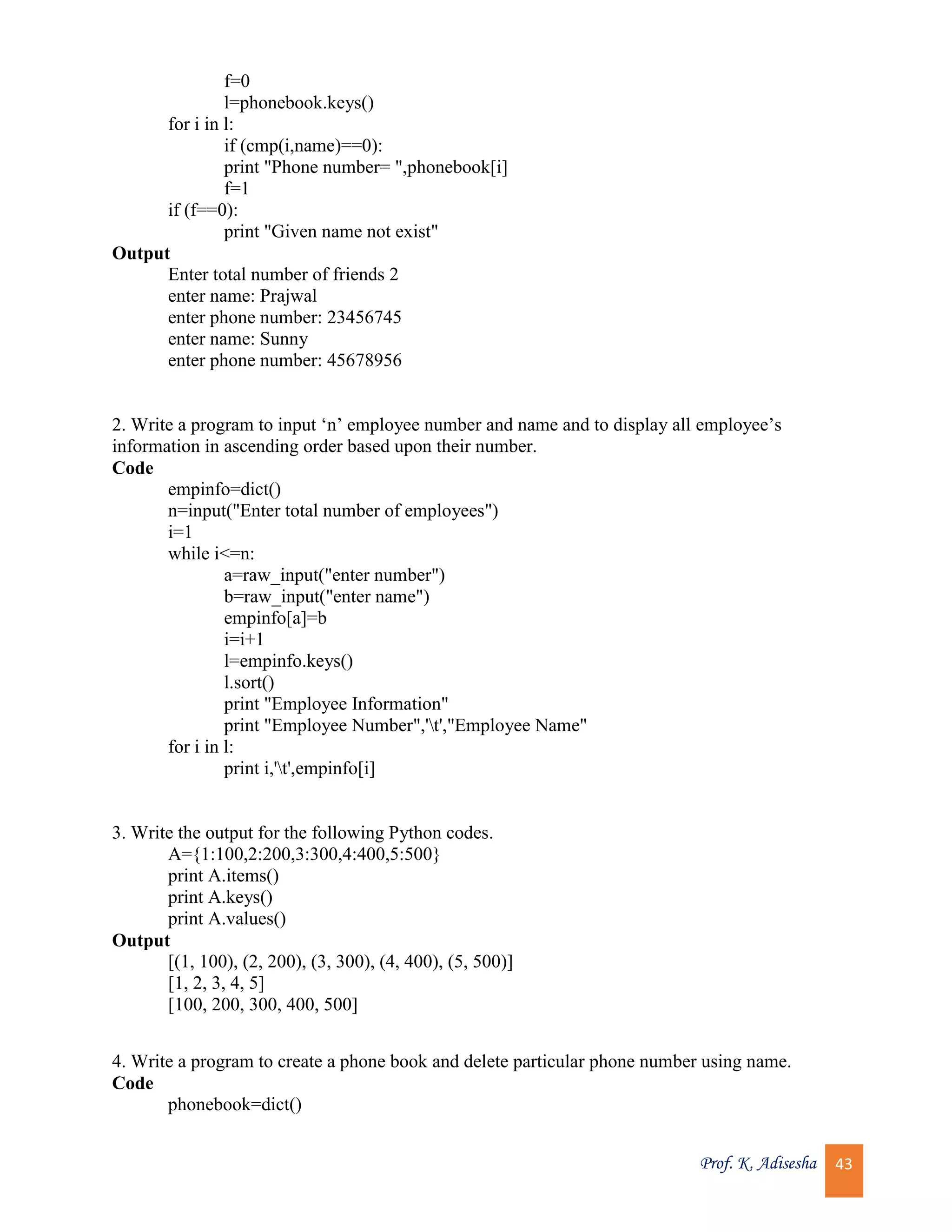 Prof. K. Adisesha 43 f=0 l=phonebook.keys() for i in l: if (cmp(i,name)==0): print "Phone number= ",phonebook[i] f=1 if (f==0): print "Given name not exist" Output Enter total number of friends 2 enter name: Prajwal enter phone number: 23456745 enter name: Sunny enter phone number: 45678956 2. Write a program to input ‘n’ employee number and name and to display all employee’s information in ascending order based upon their number. Code empinfo=dict() n=input("Enter total number of employees") i=1 while i<=n: a=raw_input("enter number") b=raw_input("enter name") empinfo[a]=b i=i+1 l=empinfo.keys() l.sort() print "Employee Information" print "Employee Number",'t',"Employee Name" for i in l: print i,'t',empinfo[i] 3. Write the output for the following Python codes. A={1:100,2:200,3:300,4:400,5:500} print A.items() print A.keys() print A.values() Output [(1, 100), (2, 200), (3, 300), (4, 400), (5, 500)] [1, 2, 3, 4, 5] [100, 200, 300, 400, 500] 4. Write a program to create a phone book and delete particular phone number using name. Code phonebook=dict() 