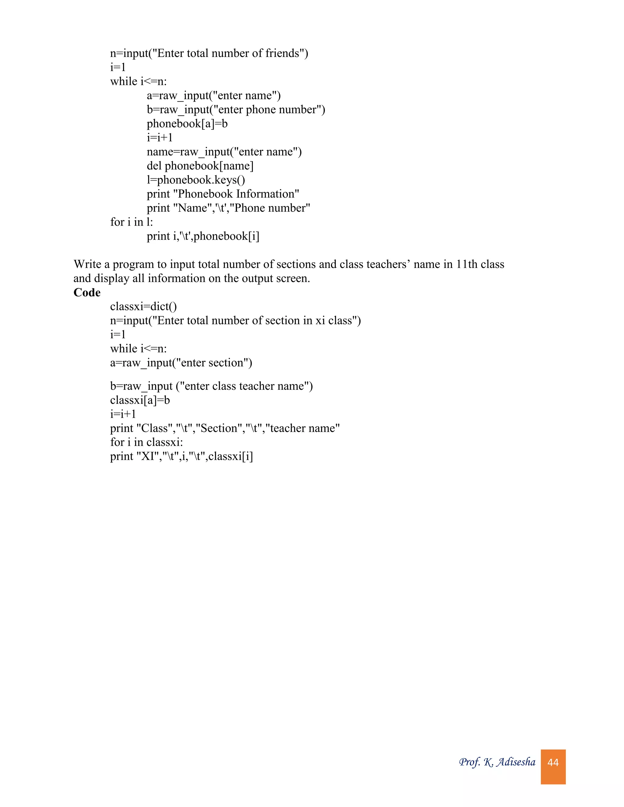Prof. K. Adisesha 44 n=input("Enter total number of friends") i=1 while i<=n: a=raw_input("enter name") b=raw_input("enter phone number") phonebook[a]=b i=i+1 name=raw_input("enter name") del phonebook[name] l=phonebook.keys() print "Phonebook Information" print "Name",'t',"Phone number" for i in l: print i,'t',phonebook[i] Write a program to input total number of sections and class teachers’ name in 11th class and display all information on the output screen. Code classxi=dict() n=input("Enter total number of section in xi class") i=1 while i<=n: a=raw_input("enter section") b=raw_input ("enter class teacher name") classxi[a]=b i=i+1 print "Class","t","Section","t","teacher name" for i in classxi: print "XI","t",i,"t",classxi[i] 