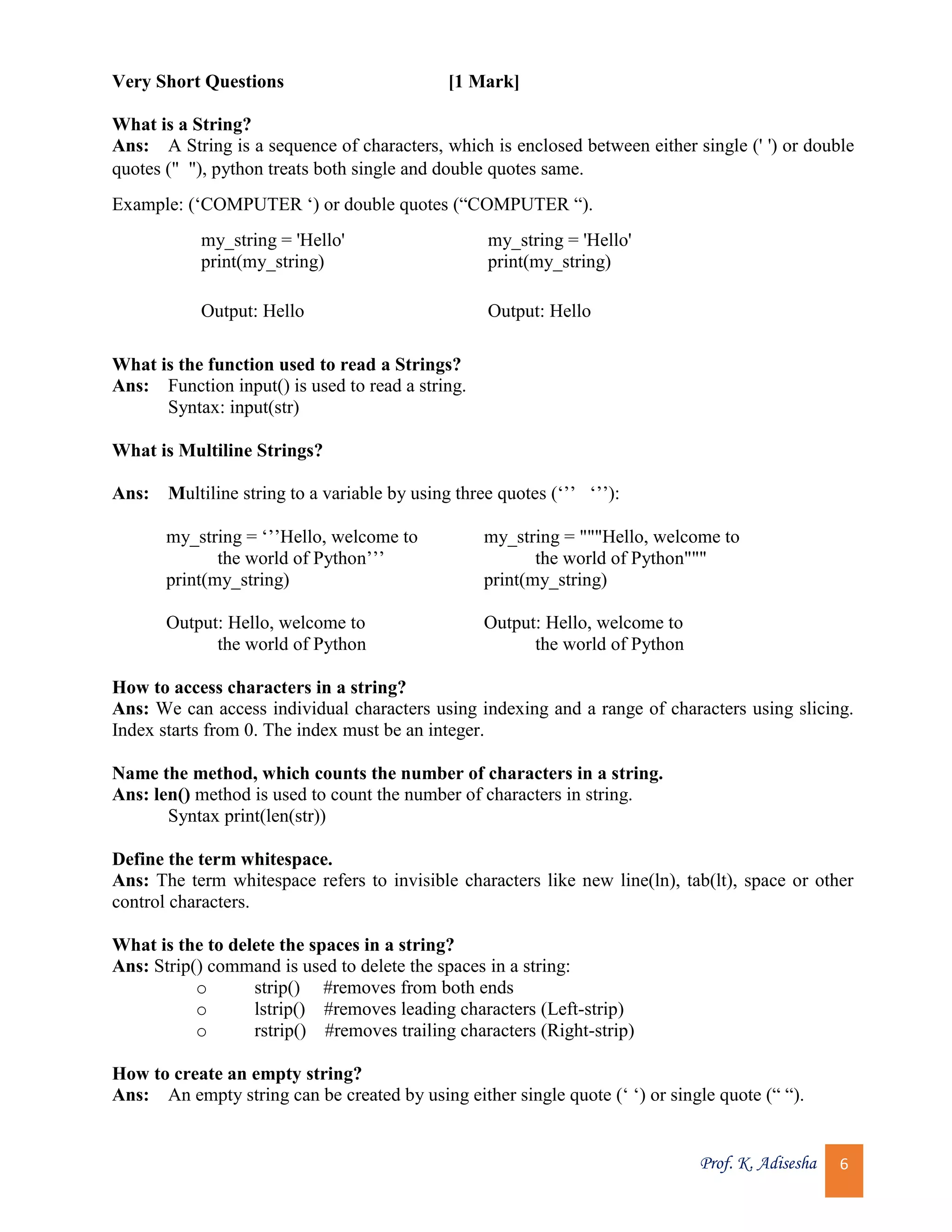 Prof. K. Adisesha 6 Very Short Questions [1 Mark] What is a String? Ans: A String is a sequence of characters, which is enclosed between either single (' ') or double quotes (" "), python treats both single and double quotes same. Example: (‘COMPUTER ‘) or double quotes (“COMPUTER “). my_string = 'Hello' print(my_string) my_string = 'Hello' print(my_string) Output: Hello Output: Hello What is the function used to read a Strings? Ans: Function input() is used to read a string. Syntax: input(str) What is Multiline Strings? Ans: Multiline string to a variable by using three quotes (‘’’ ‘’’): my_string = ‘’’Hello, welcome to the world of Python’’’ print(my_string) my_string = """Hello, welcome to the world of Python""" print(my_string) Output: Hello, welcome to the world of Python Output: Hello, welcome to the world of Python How to access characters in a string? Ans: We can access individual characters using indexing and a range of characters using slicing. Index starts from 0. The index must be an integer. Name the method, which counts the number of characters in a string. Ans: len() method is used to count the number of characters in string. Syntax print(len(str)) Define the term whitespace. Ans: The term whitespace refers to invisible characters like new line(ln), tab(lt), space or other control characters. What is the to delete the spaces in a string? Ans: Strip() command is used to delete the spaces in a string: o strip() #removes from both ends o lstrip() #removes leading characters (Left-strip) o rstrip() #removes trailing characters (Right-strip) How to create an empty string? Ans: An empty string can be created by using either single quote (‘ ‘) or single quote (“ “). 