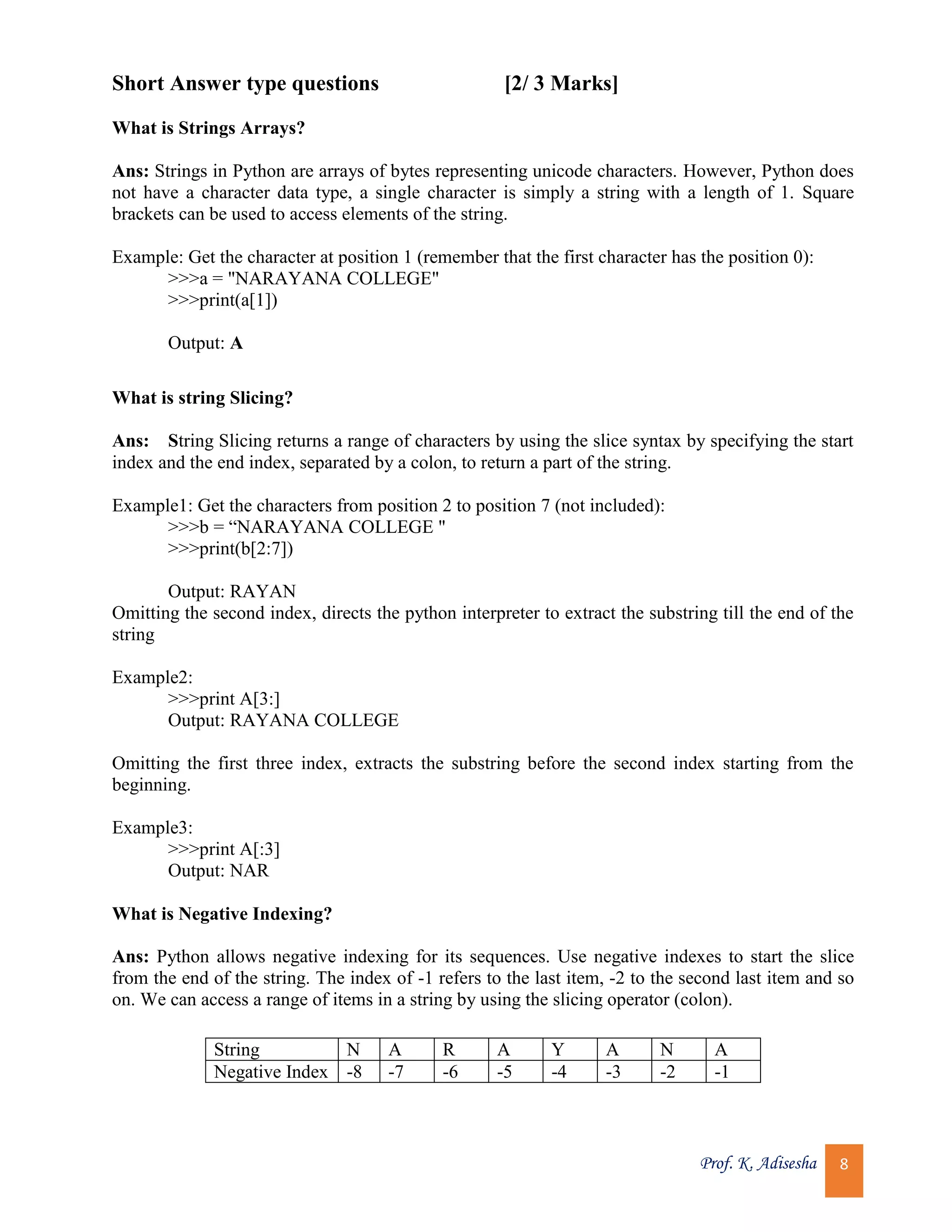 Prof. K. Adisesha 8 Short Answer type questions [2/ 3 Marks] What is Strings Arrays? Ans: Strings in Python are arrays of bytes representing unicode characters. However, Python does not have a character data type, a single character is simply a string with a length of 1. Square brackets can be used to access elements of the string. Example: Get the character at position 1 (remember that the first character has the position 0): >>>a = "NARAYANA COLLEGE" >>>print(a[1]) Output: A What is string Slicing? Ans: String Slicing returns a range of characters by using the slice syntax by specifying the start index and the end index, separated by a colon, to return a part of the string. Example1: Get the characters from position 2 to position 7 (not included): >>>b = “NARAYANA COLLEGE " >>>print(b[2:7]) Output: RAYAN Omitting the second index, directs the python interpreter to extract the substring till the end of the string Example2: >>>print A[3:] Output: RAYANA COLLEGE Omitting the first three index, extracts the substring before the second index starting from the beginning. Example3: >>>print A[:3] Output: NAR What is Negative Indexing? Ans: Python allows negative indexing for its sequences. Use negative indexes to start the slice from the end of the string. The index of -1 refers to the last item, -2 to the second last item and so on. We can access a range of items in a string by using the slicing operator (colon). String N A R A Y A N A Negative Index -8 -7 -6 -5 -4 -3 -2 -1 