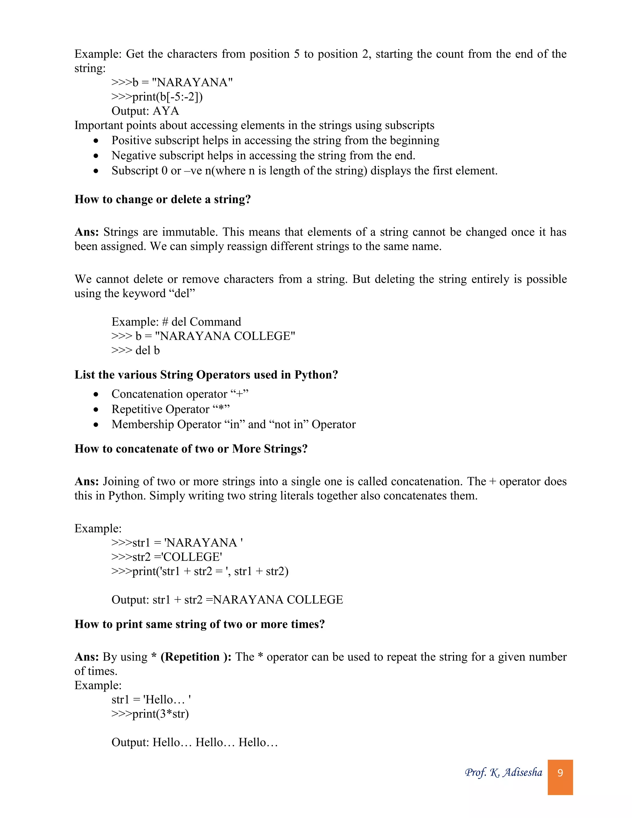 Prof. K. Adisesha 9 Example: Get the characters from position 5 to position 2, starting the count from the end of the string: >>>b = "NARAYANA" >>>print(b[-5:-2]) Output: AYA Important points about accessing elements in the strings using subscripts  Positive subscript helps in accessing the string from the beginning  Negative subscript helps in accessing the string from the end.  Subscript 0 or –ve n(where n is length of the string) displays the first element. How to change or delete a string? Ans: Strings are immutable. This means that elements of a string cannot be changed once it has been assigned. We can simply reassign different strings to the same name. We cannot delete or remove characters from a string. But deleting the string entirely is possible using the keyword “del” Example: # del Command >>> b = "NARAYANA COLLEGE" >>> del b List the various String Operators used in Python?  Concatenation operator “+”  Repetitive Operator “*”  Membership Operator “in” and “not in” Operator How to concatenate of two or More Strings? Ans: Joining of two or more strings into a single one is called concatenation. The + operator does this in Python. Simply writing two string literals together also concatenates them. Example: >>>str1 = 'NARAYANA ' >>>str2 ='COLLEGE' >>>print('str1 + str2 = ', str1 + str2) Output: str1 + str2 =NARAYANA COLLEGE How to print same string of two or more times? Ans: By using * (Repetition ): The * operator can be used to repeat the string for a given number of times. Example: str1 = 'Hello… ' >>>print(3*str) Output: Hello… Hello… Hello… 