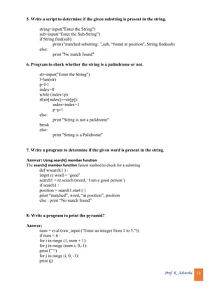Prof. K. Adisesha 13
5. Write a script to determine if the given substring is present in the string.
string=input("Enter the String")
sub=input(“Enter the Sub-String”)
if String.find(sub):
print ("matched substring: ”,sub, “found at position", String.find(sub)
else:
print "No match found"
6. Program to check whether the string is a palindrome or not.
str=input("Enter the String")
l=len(str)
p=l-1
index=0
while (index<p):
if(str[index]==str[p]):
index=index+1
p=p-1
else:
print "String is not a palidrome"
break
else:
print "String is a Palidrome"
7. Write a program to determine if the given word is present in the string.
Answer: Using search() member function
The search() member function fastest method to check for a substring
def wsearch ( ) :
imprt re word = ‘good’
search1 = re.search (word, ‘I am a good person’)
if search1 :
position = search1.start ( )
print “matched”, word, “at position”, position
else : print “No match found”
8: Write a program to print the pyramid?
Answer:
num = eval (raw_input (“Enter an integer from 1 to 5:”))
if num < 6 :
for i in range (1, num + 1):
for j in range (num-i, 0,-1):
print (” “)
for j in range (i, 0, -1):
print (j)
 