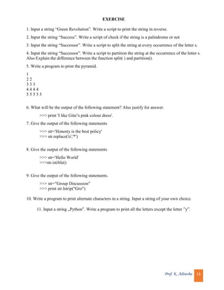 Prof. K. Adisesha 15
EXERCISE
1. Input a string “Green Revolution”. Write a script to print the string in reverse.
2. Input the string “Success”. Write a script of check if the string is a palindrome or not
3. Input the string “Successor”. Write a script to split the string at every occurrence of the letter s.
4. Input the string “Successor”. Write a script to partition the string at the occurrence of the letter s.
Also Explain the difference between the function split( ) and partition().
5. Write a program to print the pyramid.
1
2 2
3 3 3
4 4 4 4
5 5 5 5 5
6. What will be the output of the following statement? Also justify for answer.
>>> print 'I like Gita's pink colour dress'.
7. Give the output of the following statements
>>> str='Honesty is the best policy'
>>> str.replace('o','*')
8. Give the output of the following statements
>>> str='Hello World'
>>>str.istiltle()
9. Give the output of the following statements.
>>> str="Group Discussion"
>>> print str.lstrip("Gro")
10. Write a program to print alternate characters in a string. Input a string of your own choice.
11. Input a string „Python‟. Write a program to print all the letters except the letter ‟y‟.
 