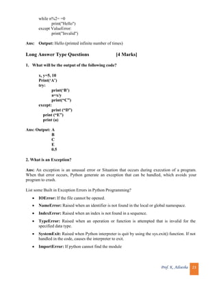 Prof. K. Adisesha 23
while n%2= =0
print("Hello")
except ValueError:
print("Invalid")
Ans: Output: Hello (printed infinite number of times)
Long Answer Type Questions [4 Marks]
1. What will be the output of the following code?
x, y=5, 10
Print(‘A’)
try:
print(‘B’)
a=x/y
print(“C”)
except:
print (“D”)
print (“E”)
print (a)
Ans: Output: A
B
C
E
0.5
2. What is an Exception?
Ans: An exception is an unusual error or Situation that occurs during execution of a program.
When that error occurs, Python generate an exception that can be handled, which avoids your
program to crash.
List some Built in Exception Errors in Python Programming?
 IOError: If the file cannot be opened.
 NameError: Raised when an identifier is not found in the local or global namespace.
 IndexError: Raised when an index is not found in a sequence.
 TypeError: Raised when an operation or function is attempted that is invalid for the
specified data type.
 SystemExit: Raised when Python interpreter is quit by using the sys.exit() function. If not
handled in the code, causes the interpreter to exit.
 ImportError: If python cannot find the module
 