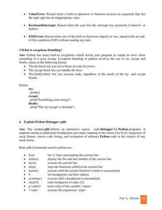 Prof. K. Adisesha 24
 ValueError: Raised when a built-in operation or function receives an argument that has
the right type but an inappropriate value
 KeyboardInterrupt: Raised when the user hits the interrupt key (normally Control-C or
Delete)
 EOFError: Raised when one of the built-in functions (input() or raw_input()) hits an end-
of-file condition (EOF) without reading any data
3.What is exceptions Handling?
Ans: Python has many built-in exceptions, which forces your program to output an error when
something in it goes wrong. Exception handling in python involves the use of try, except and
finally clause in the following format
 The try block lets you test a block of code for errors.
 The except block lets you handle the error.
 The finally block lets you execute code, regardless of the result of the try- and except
blocks.
Syntax:
try:
print(x)
except:
print("Something went wrong")
finally:
print("The 'try except' is finished")
4. Explain Python Debugger: pdb
Ans: The module pdb defines an interactive source code debugger for Python programs. It
supports setting (conditional) breakpoints and single stepping at the source line level, inspection of
stack frames, source code listing, and evaluation of arbitrary Python code in the context of any
stack frame.
Basic pdb Commands used in python are:
 l(ist) list 11 lines surrounding the current line
 w(here) display the file and line number of the current line
 n(ext) execute the current line
 s(tep) step into functions called at the current line
 r(eturn) execute until the current function’s return is encountered
 b list breakpoints and their indices
 c(ontinue) execute until a breakpoint is encountered
 clear[#] clear breakpoint of index [#]
 p <name> print value of the variable <name>
 !<expr> execute the expression <expr>
 