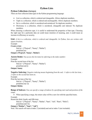 Prof. K. Adisesha 26
Python Lists
Python Collections (Arrays)
There are four collection data types in the Python programming language:
 List is a collection, which is ordered and changeable. Allows duplicate members.
 Tuple is a collection, which is ordered and unchangeable. Allows duplicate members.
 Set is a collection, which is unordered and unindexed. No duplicate members.
 Dictionary is a collection, which is unordered, changeable and indexed. No duplicate
members.
When choosing a collection type, it is useful to understand the properties of that type. Choosing
the right type for a particular data set could mean retention of meaning, and, it could mean an
increase in efficiency or security.
List: A list is a collection, which is ordered and changeable. In Python, lists are written with
square brackets.
Example
Create a List:
StuList = ["Prajwal", "Sunny", "Rekha"]
print(StuList)
Output: ['Prajwal', 'Sunny', 'Rekha']
Access Items: You access the list items by referring to the index number:
Example
Print the second item of the list:
StuList = ["Prajwal", "Sunny", "Rekha"]
print(StuList[1])
Output: Sunny
Negative Indexing: Negative indexing means beginning from the end, -1 refers to the last item, -
2 refers to the second last item etc.
Example
Print the last item of the list:
StuList = ["Prajwal", "Sunny", "Rekha"]
print(StuList[-1])
Output: Rekha
Range of Indexes: You can specify a range of indexes by specifying start and end position of the
range.
 When specifying a range, the return value will be a new list with the specified items.
Example
Return the third, fourth, and fifth item:
StuList = ["Prajwal", "Sunny", "Rekha", "Sam", "Adi", "Ram", "Shilu"]
print(StuList[2:5])
Output: ["Rekha", "Sam", "Adi"]
Note: The search will start at index 2 (included) and end at index 5 (not included).
 