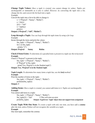 Prof. K. Adisesha 32
Change Tuple Values: Once a tuple is created, you cannot change its values. Tuples are
unchangeable or immutable as it also is called. However, by converting the tuple into a list,
change the list, and convert the list back into a tuple.
Example
Convert the tuple into a list to be able to change it:
x = (“Prajwal”, “Sunny”, “Rekha”)
y = list(x)
y[1] = "Adi"
x = tuple(y)
print(x)
Output: (“Prajwal”, “Adi”, “Rekha”)
Loop through a Tuple: You can loop through the tuple items by using a for loop.
Example
Iterate through the items and print the values:
Stu_tuple = (“Prajwal”, “Sunny”, “Rekha”)
for x in Stu_tuple:
print(x,”t”)
Output: Prajwal Sunny Rekha
Check if Item Exists: To determine if a specified item is present in a tuple use the in keyword:
Example
Check if "Prajwal" is present in the tuple:
Stu_tuple = (“Prajwal”, “Sunny”, “Rekha”)
if "Prajwal" in Stu_tuple:
print("Yes, 'Prajwal' is in the Student tuple")
Output: Yes, 'Prajwal' is in the Student tuple
Tuple Length: To determine how many items a tuple has, use the len() method:
Example
Print the number of items in the tuple:
Stu_tuple = (“Prajwal”, “Sunny”, “Rekha”)
print(len(Stu_tuple))
Output: 3
Adding Items: Once a tuple is created, you cannot add items to it. Tuples are unchangeable.
Example
You cannot add items to a tuple:
Stu_tuple = (“Prajwal”, “Sunny”, “Rekha”)
Stu_tuple[3] = "Adi" # This will raise an error
print(Stu_tuple) Output: TypeError: 'tuple' object does not support item assignment
Create Tuple With One Item: To create a tuple with only one item, you have add a comma
after the item, unless Python will not recognize the variable as a tuple.
Example
One item tuple, remember the comma:
 