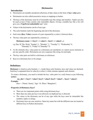 Prof. K. Adisesha 34
Dictionaries
Introduction
 Dictionaries are mutable unordered collections of data values in the form of key: value pairs.
 Dictionaries are also called associative arrays or mappings or hashes
 The keys of the dictionary must be of immutable type like strings and numbers. Tuples can also
be used as keys if they contain only immutable objects. Giving a mutable key like a list will
give you a TypeError:unhashable type" error
 Values in the dictionaries can be of any type.
 The curly brackets mark the beginning and end of the dictionary.
 Each entry (Key: Value) consists of a pair separated by a colon (:) between them.
 The key-value pairs are separated by commas (,)
Dictionary-name = {<key1> :< value1>, <key2> :< value2>...}
e.g Day 0f The Week "Sunday":1, "Monday" 2, "Tuesday":3, "Wednesday":4,
"Thursday":5, "Friday":6,"Saturday":7)
 As the elements (key, value pairs) in a dictionary are unordered, we cannot access elements as
per any specific order. Dictionaries are not a sequence like string, list and tuple.
 The key value pairs are held in a dictionary as references.
 Keys in a dictionary have to be unique.
Definitions:
Dictionary is listed in curly brackets { }, inside these curly brackets, keys and values are declared.
Each key is separated from its value by a colon (:) while commas separate each element.
To create a dictionary, you need to include the key: value pairs in a curly braces as per following
syntax:
my_dict = {'key1': 'value1','key2': 'value2','key3': 'value3'…'keyn': 'valuen'}
Example:
dictr = {'Name': Sunny', 'Age': 18, 'Place': 'Bangalore'}
Properties of Dictionary Keys?
 There are two important points while using dictionary keys
 More than one entry per key is not allowed ( no duplicate key is allowed)
 The values in the dictionary can be of any type while the keys must be immutable like
numbers, tuples or strings.
 Dictionary keys are case sensitive- Same key name but with the different case are treated as
different keys in Python dictionaries.
 