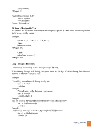 Prof. K. Adisesha 41
>>>print(dirc)
# Output: {}
# delete the dictionary itself
>>>del squares
>>> print(dirc)
Output: Throws Error
Dictionary Membership Test
We can test if a key is in a dictionary or not using the keyword in. Notice that membership test is
for keys only, not for values.
Example:
squares = {1: 1, 3: 9, 5: 25, 7: 49, 9: 81}
Case1:
print(1 in squares)
# Output: True
Case2:
print(2 not in squares)
# Output: True
Loop Through a Dictionary
Loop through a dictionary is done through using a for loop.
When looping through a dictionary, the return value are the keys of the dictionary, but there are
methods to return the values as well.
Example
Print all key names in the dictionary, one by one:
for x in thisdict:
print(x)
Example
Print all values in the dictionary, one by one:
for x in thisdict:
print(thisdict[x])
Example
You can also use the values() function to return values of a dictionary:
for x in thisdict.values():
print(x)
Example
Loop through both keys and values, by using the items() function:
for x, y in thisdict.items():
print(x, y)
 