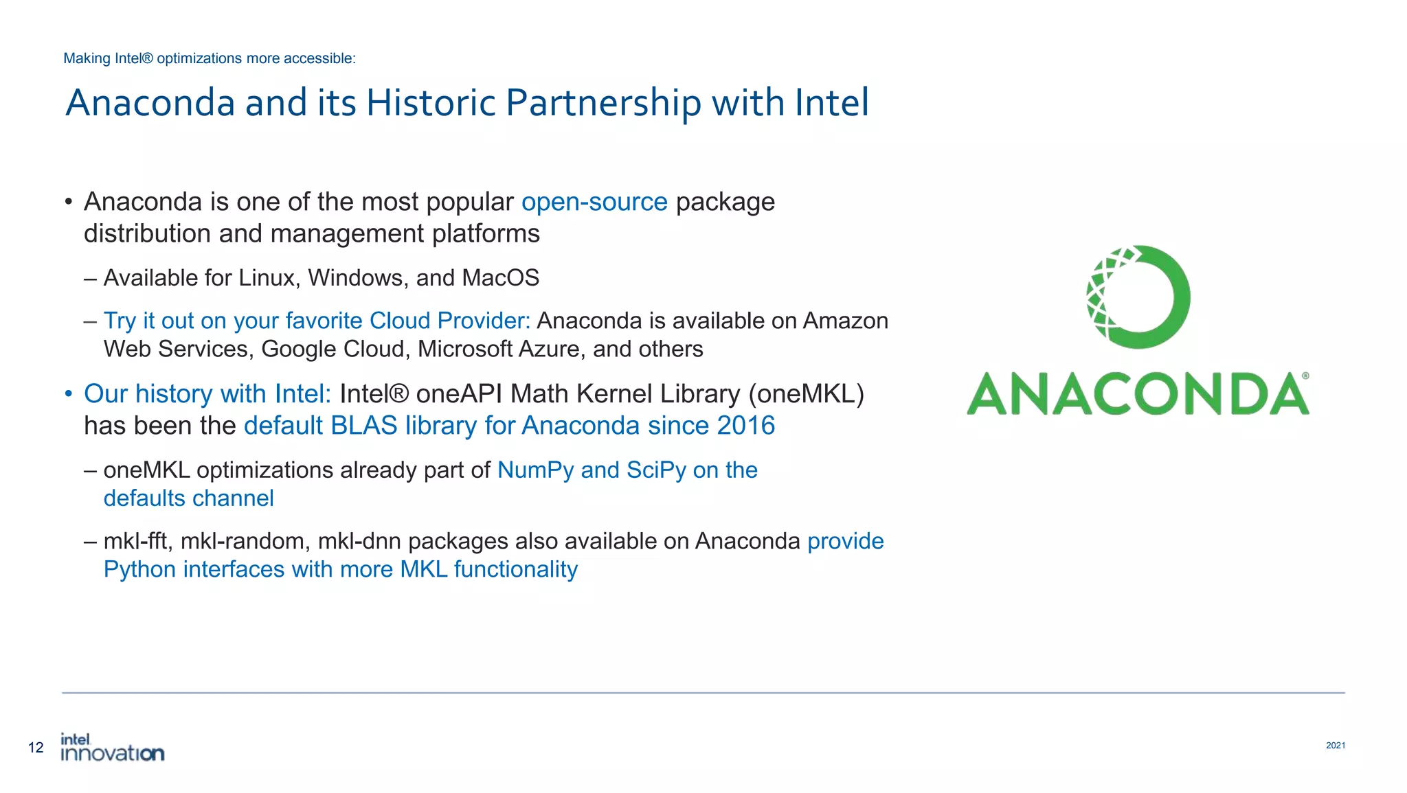 12 2021 Anaconda and its Historic Partnership with Intel • Anaconda is one of the most popular open-source package distribution and management platforms – Available for Linux, Windows, and MacOS – Try it out on your favorite Cloud Provider: Anaconda is available on Amazon Web Services, Google Cloud, Microsoft Azure, and others • Our history with Intel: Intel® oneAPI Math Kernel Library (oneMKL) has been the default BLAS library for Anaconda since 2016 – oneMKL optimizations already part of NumPy and SciPy on the defaults channel – mkl-fft, mkl-random, mkl-dnn packages also available on Anaconda provide Python interfaces with more MKL functionality Making Intel® optimizations more accessible: 