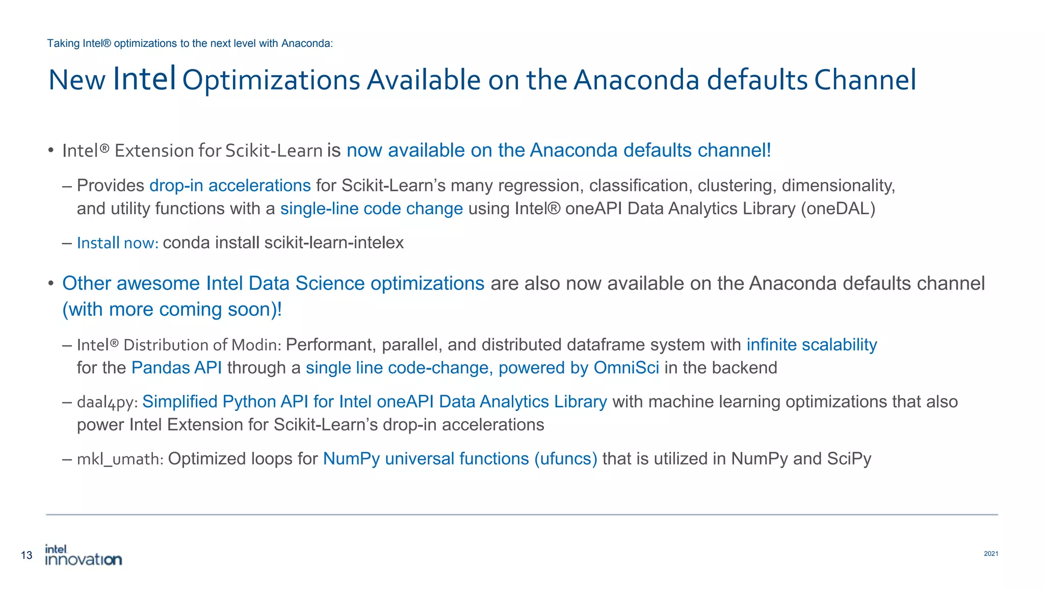 13 2021 New IntelOptimizations Available on the Anaconda defaults Channel • Intel® Extension for Scikit-Learn is now available on the Anaconda defaults channel! – Provides drop-in accelerations for Scikit-Learn’s many regression, classification, clustering, dimensionality, and utility functions with a single-line code change using Intel® oneAPI Data Analytics Library (oneDAL) – Install now: conda install scikit-learn-intelex • Other awesome Intel Data Science optimizations are also now available on the Anaconda defaults channel (with more coming soon)! – Intel® Distribution of Modin: Performant, parallel, and distributed dataframe system with infinite scalability for the Pandas API through a single line code-change, powered by OmniSci in the backend – daal4py: Simplified Python API for Intel oneAPI Data Analytics Library with machine learning optimizations that also power Intel Extension for Scikit-Learn’s drop-in accelerations – mkl_umath: Optimized loops for NumPy universal functions (ufuncs) that is utilized in NumPy and SciPy Taking Intel® optimizations to the next level with Anaconda: 