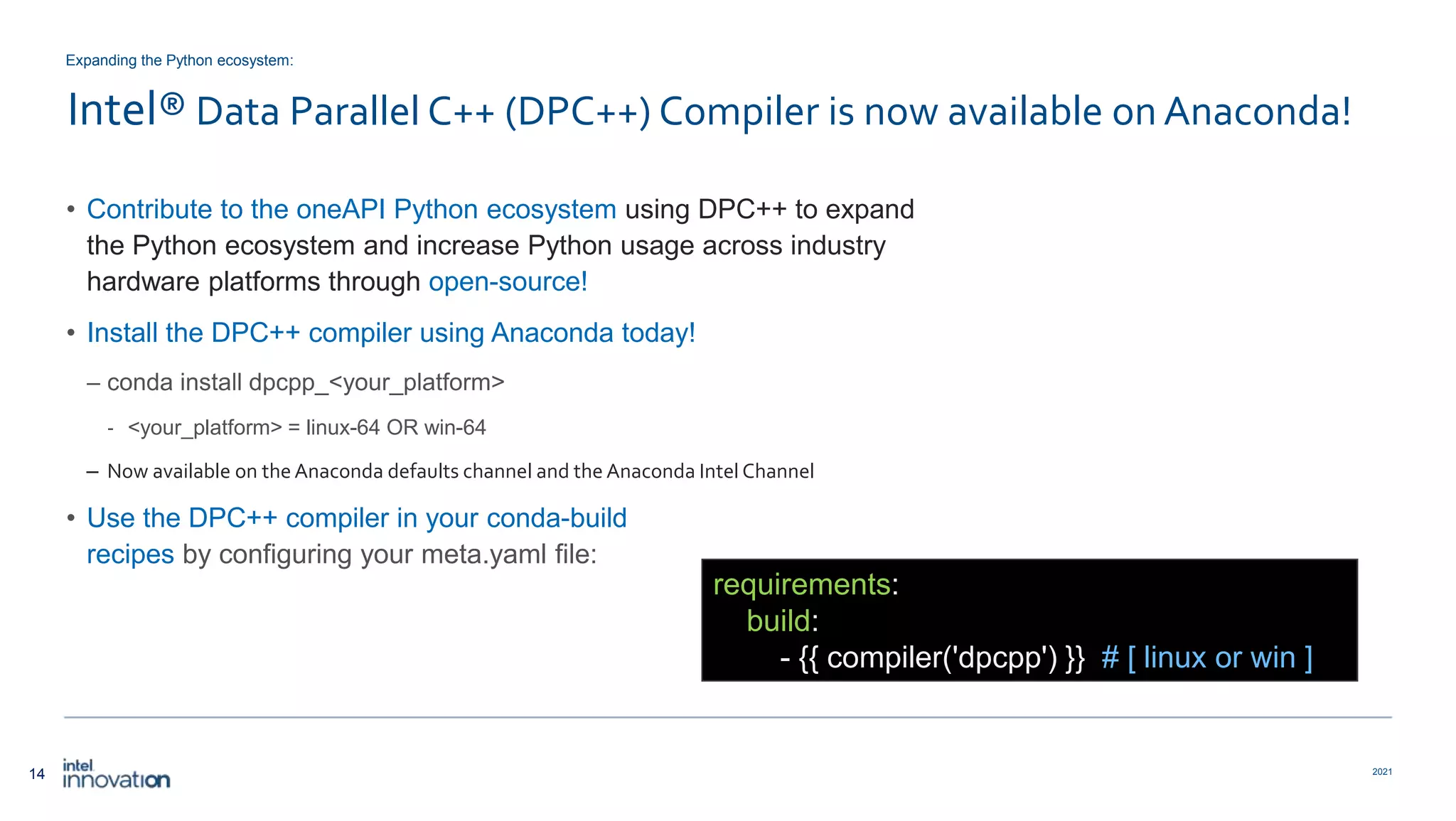 14 2021 Intel® Data Parallel C++ (DPC++) Compiler is now available on Anaconda! • Contribute to the oneAPI Python ecosystem using DPC++ to expand the Python ecosystem and increase Python usage across industry hardware platforms through open-source! • Install the DPC++ compiler using Anaconda today! – conda install dpcpp_<your_platform> ‐ <your_platform> = linux-64 OR win-64 – Now available on the Anaconda defaults channel and the Anaconda IntelChannel • Use the DPC++ compiler in your conda-build recipes by configuring your meta.yaml file: Expanding the Python ecosystem: requirements: build: - {{ compiler('dpcpp') }} # [ linux or win ] 
