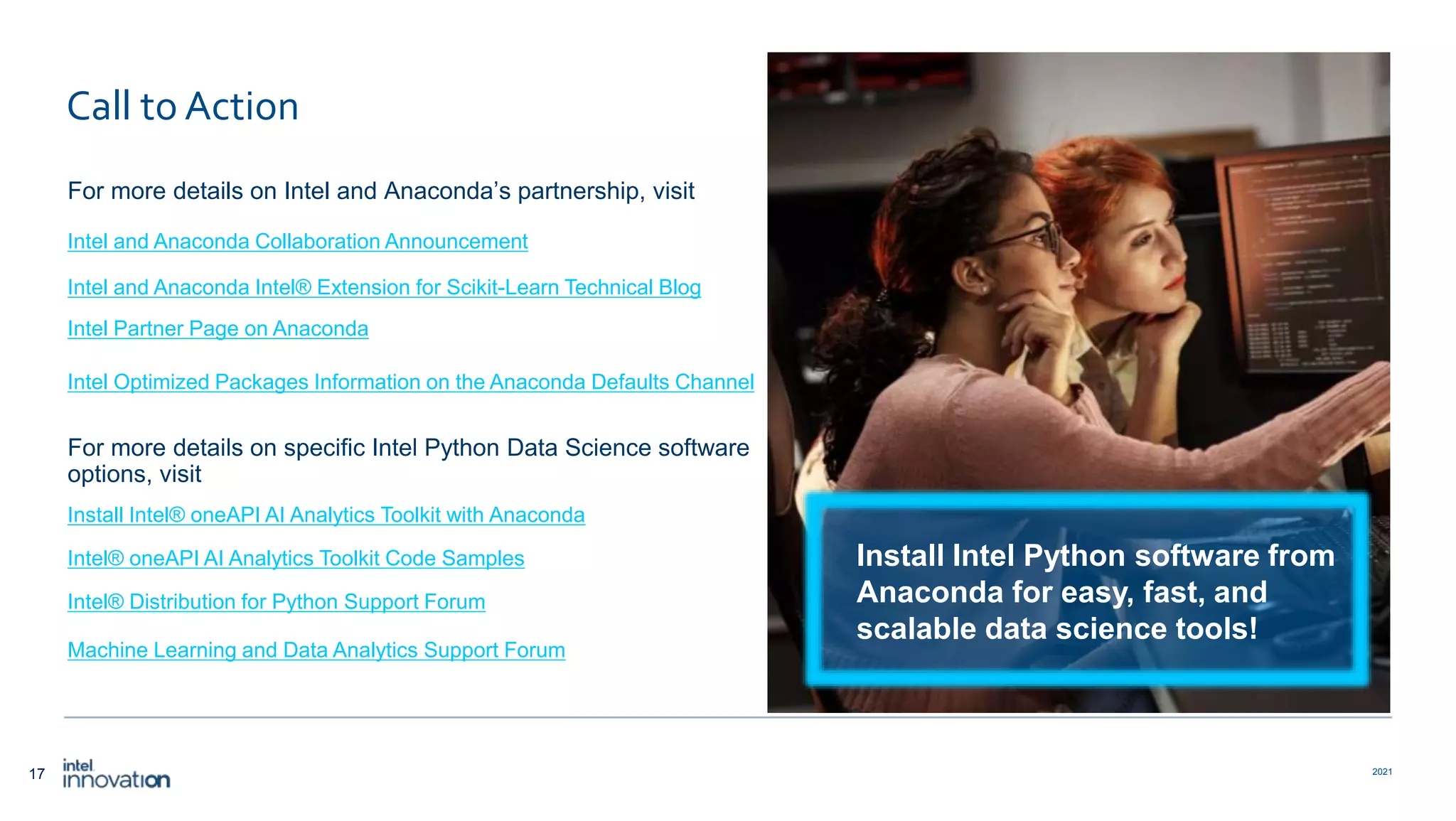 17 2021 Call to Action For more details on Intel and Anaconda’s partnership, visit Intel and Anaconda Collaboration Announcement Intel and Anaconda Intel® Extension for Scikit-Learn Technical Blog Intel Partner Page on Anaconda Intel Optimized Packages Information on the Anaconda Defaults Channel For more details on specific Intel Python Data Science software options, visit Install Intel® oneAPI AI Analytics Toolkit with Anaconda Intel® oneAPI AI Analytics Toolkit Code Samples Intel® Distribution for Python Support Forum Machine Learning and Data Analytics Support Forum Install Intel Python software from Anaconda for easy, fast, and scalable data science tools! 