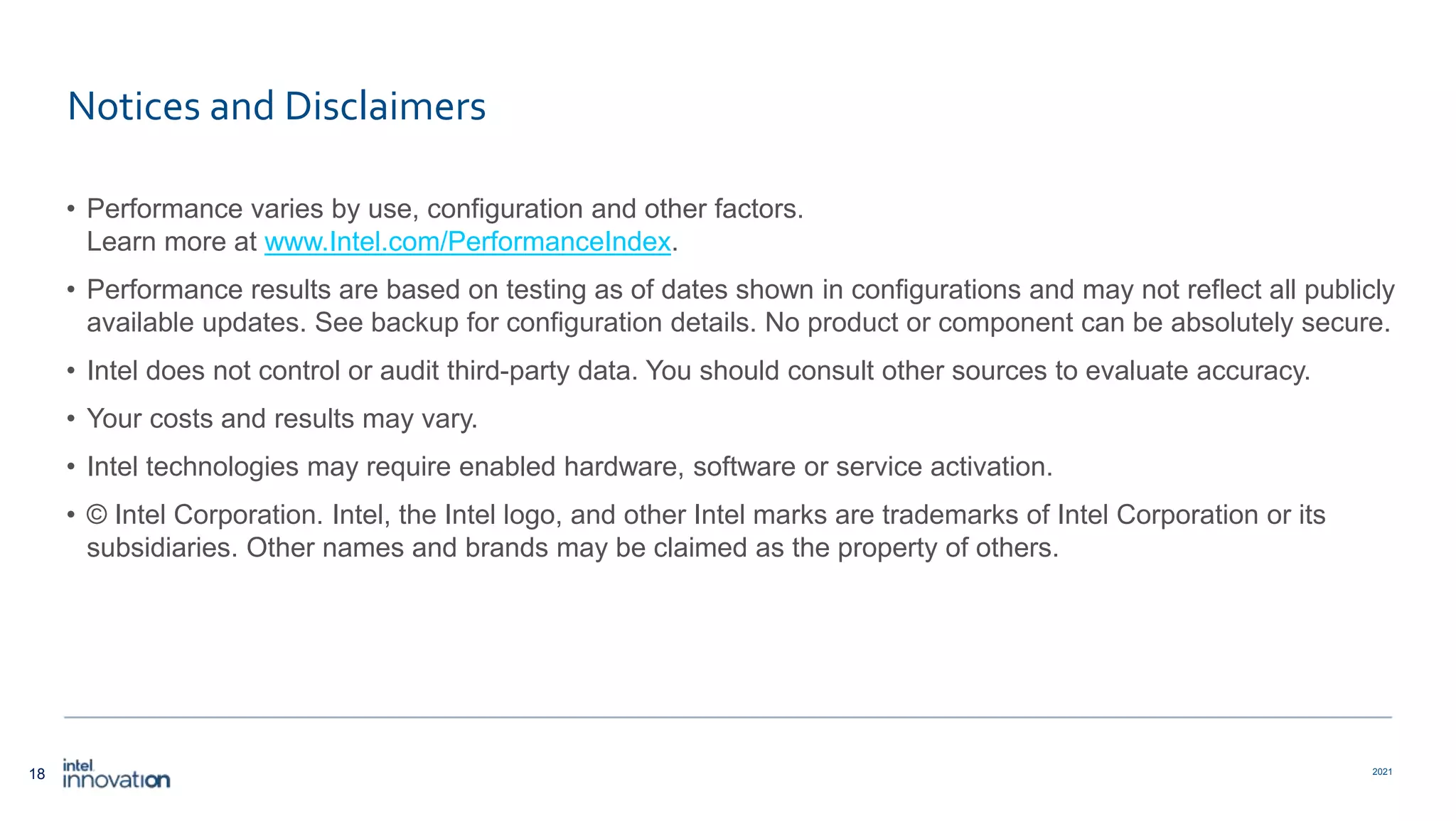 18 2021 Notices and Disclaimers • Performance varies by use, configuration and other factors. Learn more at www.Intel.com/PerformanceIndex​. • Performance results are based on testing as of dates shown in configurations and may not reflect all publicly available ​updates. See backup for configuration details. No product or component can be absolutely secure. • Intel does not control or audit third-party data. You should consult other sources to evaluate accuracy. • Your costs and results may vary. • Intel technologies may require enabled hardware, software or service activation. • © Intel Corporation. Intel, the Intel logo, and other Intel marks are trademarks of Intel Corporation or its subsidiaries. Other names and brands may be claimed as the property of others. 