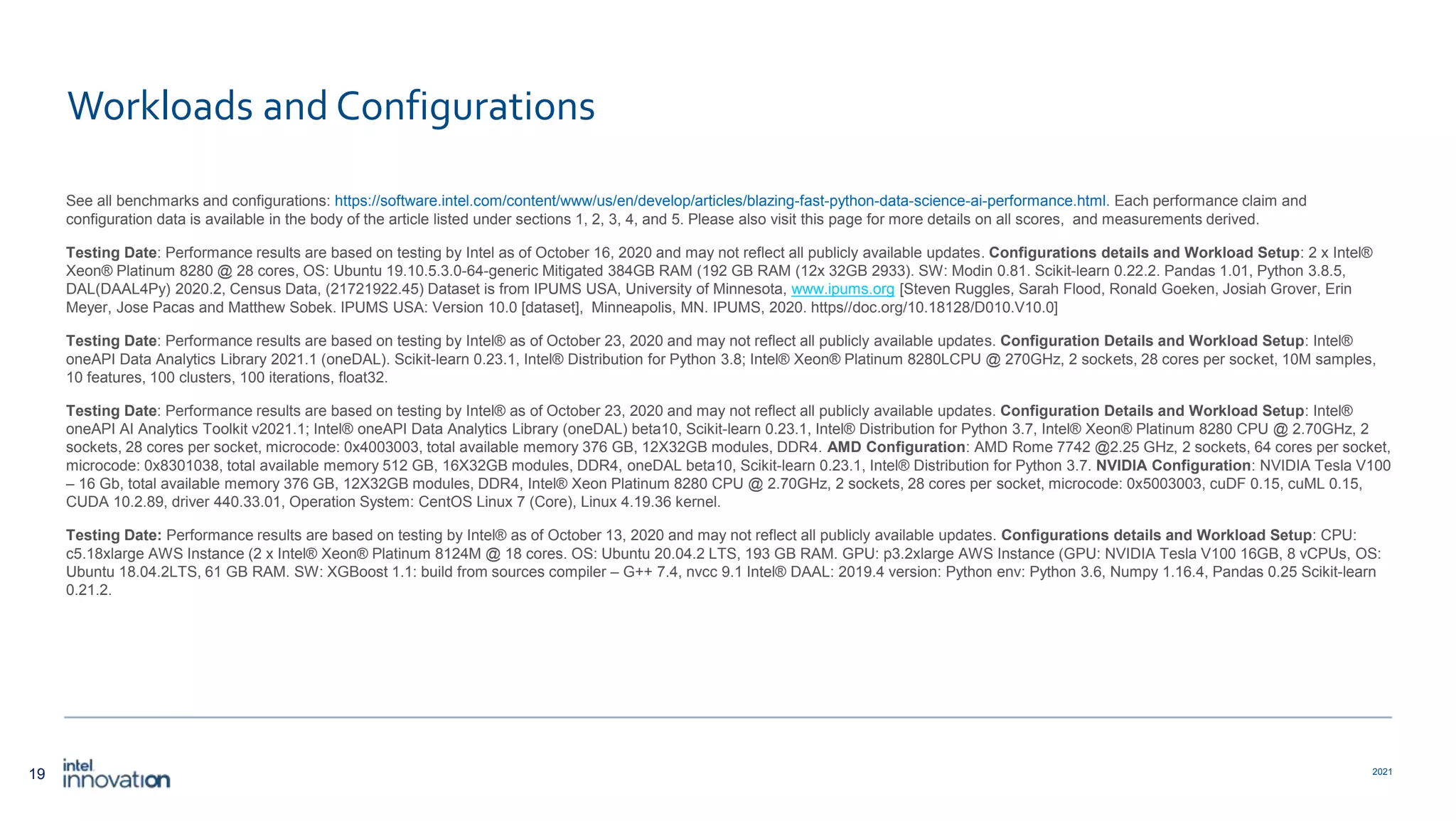 19 2021 Workloads and Configurations See all benchmarks and configurations: https://software.intel.com/content/www/us/en/develop/articles/blazing-fast-python-data-science-ai-performance.html. Each performance claim and configuration data is available in the body of the article listed under sections 1, 2, 3, 4, and 5. Please also visit this page for more details on all scores, and measurements derived. Testing Date: Performance results are based on testing by Intel as of October 16, 2020 and may not reflect all publicly available updates. Configurations details and Workload Setup: 2 x Intel® Xeon® Platinum 8280 @ 28 cores, OS: Ubuntu 19.10.5.3.0-64-generic Mitigated 384GB RAM (192 GB RAM (12x 32GB 2933). SW: Modin 0.81. Scikit-learn 0.22.2. Pandas 1.01, Python 3.8.5, DAL(DAAL4Py) 2020.2, Census Data, (21721922.45) Dataset is from IPUMS USA, University of Minnesota, www.ipums.org [Steven Ruggles, Sarah Flood, Ronald Goeken, Josiah Grover, Erin Meyer, Jose Pacas and Matthew Sobek. IPUMS USA: Version 10.0 [dataset], Minneapolis, MN. IPUMS, 2020. https//doc.org/10.18128/D010.V10.0] Testing Date: Performance results are based on testing by Intel® as of October 23, 2020 and may not reflect all publicly available updates. Configuration Details and Workload Setup: Intel® oneAPI Data Analytics Library 2021.1 (oneDAL). Scikit-learn 0.23.1, Intel® Distribution for Python 3.8; Intel® Xeon® Platinum 8280LCPU @ 270GHz, 2 sockets, 28 cores per socket, 10M samples, 10 features, 100 clusters, 100 iterations, float32. Testing Date: Performance results are based on testing by Intel® as of October 23, 2020 and may not reflect all publicly available updates. Configuration Details and Workload Setup: Intel® oneAPI AI Analytics Toolkit v2021.1; Intel® oneAPI Data Analytics Library (oneDAL) beta10, Scikit-learn 0.23.1, Intel® Distribution for Python 3.7, Intel® Xeon® Platinum 8280 CPU @ 2.70GHz, 2 sockets, 28 cores per socket, microcode: 0x4003003, total available memory 376 GB, 12X32GB modules, DDR4. AMD Configuration: AMD Rome 7742 @2.25 GHz, 2 sockets, 64 cores per socket, microcode: 0x8301038, total available memory 512 GB, 16X32GB modules, DDR4, oneDAL beta10, Scikit-learn 0.23.1, Intel® Distribution for Python 3.7. NVIDIA Configuration: NVIDIA Tesla V100 – 16 Gb, total available memory 376 GB, 12X32GB modules, DDR4, Intel® Xeon Platinum 8280 CPU @ 2.70GHz, 2 sockets, 28 cores per socket, microcode: 0x5003003, cuDF 0.15, cuML 0.15, CUDA 10.2.89, driver 440.33.01, Operation System: CentOS Linux 7 (Core), Linux 4.19.36 kernel. Testing Date: Performance results are based on testing by Intel® as of October 13, 2020 and may not reflect all publicly available updates. Configurations details and Workload Setup: CPU: c5.18xlarge AWS Instance (2 x Intel® Xeon® Platinum 8124M @ 18 cores. OS: Ubuntu 20.04.2 LTS, 193 GB RAM. GPU: p3.2xlarge AWS Instance (GPU: NVIDIA Tesla V100 16GB, 8 vCPUs, OS: Ubuntu 18.04.2LTS, 61 GB RAM. SW: XGBoost 1.1: build from sources compiler – G++ 7.4, nvcc 9.1 Intel® DAAL: 2019.4 version: Python env: Python 3.6, Numpy 1.16.4, Pandas 0.25 Scikit-learn 0.21.2. 