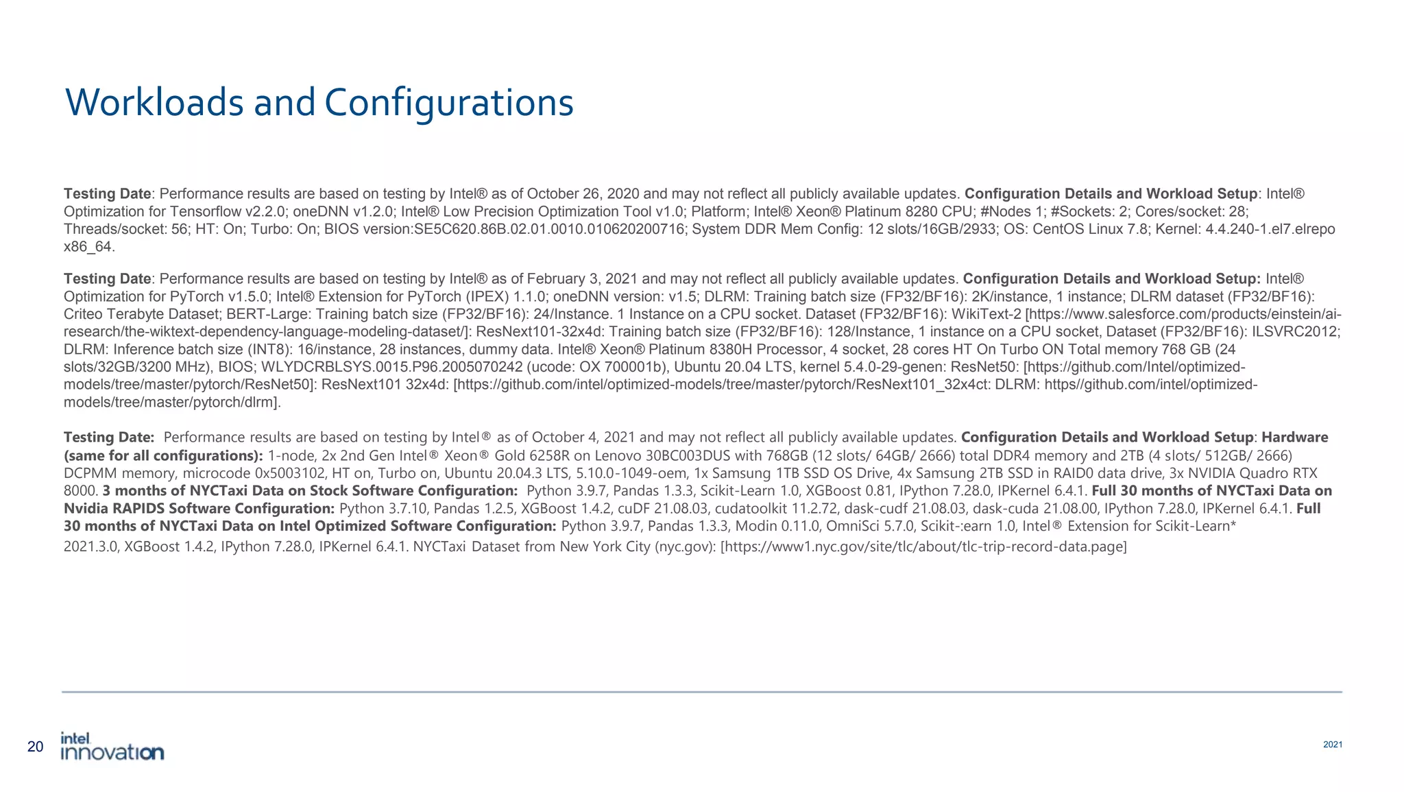 20 2021 Workloads and Configurations Testing Date: Performance results are based on testing by Intel® as of October 26, 2020 and may not reflect all publicly available updates. Configuration Details and Workload Setup: Intel® Optimization for Tensorflow v2.2.0; oneDNN v1.2.0; Intel® Low Precision Optimization Tool v1.0; Platform; Intel® Xeon® Platinum 8280 CPU; #Nodes 1; #Sockets: 2; Cores/socket: 28; Threads/socket: 56; HT: On; Turbo: On; BIOS version:SE5C620.86B.02.01.0010.010620200716; System DDR Mem Config: 12 slots/16GB/2933; OS: CentOS Linux 7.8; Kernel: 4.4.240-1.el7.elrepo x86_64. Testing Date: Performance results are based on testing by Intel® as of February 3, 2021 and may not reflect all publicly available updates. Configuration Details and Workload Setup: Intel® Optimization for PyTorch v1.5.0; Intel® Extension for PyTorch (IPEX) 1.1.0; oneDNN version: v1.5; DLRM: Training batch size (FP32/BF16): 2K/instance, 1 instance; DLRM dataset (FP32/BF16): Criteo Terabyte Dataset; BERT-Large: Training batch size (FP32/BF16): 24/Instance. 1 Instance on a CPU socket. Dataset (FP32/BF16): WikiText-2 [https://www.salesforce.com/products/einstein/ai- research/the-wiktext-dependency-language-modeling-dataset/]: ResNext101-32x4d: Training batch size (FP32/BF16): 128/Instance, 1 instance on a CPU socket, Dataset (FP32/BF16): ILSVRC2012; DLRM: Inference batch size (INT8): 16/instance, 28 instances, dummy data. Intel® Xeon® Platinum 8380H Processor, 4 socket, 28 cores HT On Turbo ON Total memory 768 GB (24 slots/32GB/3200 MHz), BIOS; WLYDCRBLSYS.0015.P96.2005070242 (ucode: OX 700001b), Ubuntu 20.04 LTS, kernel 5.4.0-29-genen: ResNet50: [https://github.com/Intel/optimized- models/tree/master/pytorch/ResNet50]: ResNext101 32x4d: [https://github.com/intel/optimized-models/tree/master/pytorch/ResNext101_32x4ct: DLRM: https//github.com/intel/optimized- models/tree/master/pytorch/dlrm]. Testing Date: Performance results are based on testing by Intel® as of October 4, 2021 and may not reflect all publicly available updates. Configuration Details and Workload Setup: Hardware (same for all configurations): 1-node, 2x 2nd Gen Intel® Xeon® Gold 6258R on Lenovo 30BC003DUS with 768GB (12 slots/ 64GB/ 2666) total DDR4 memory and 2TB (4 slots/ 512GB/ 2666) DCPMM memory, microcode 0x5003102, HT on, Turbo on, Ubuntu 20.04.3 LTS, 5.10.0-1049-oem, 1x Samsung 1TB SSD OS Drive, 4x Samsung 2TB SSD in RAID0 data drive, 3x NVIDIA Quadro RTX 8000. 3 months of NYCTaxi Data on Stock Software Configuration: Python 3.9.7, Pandas 1.3.3, Scikit-Learn 1.0, XGBoost 0.81, IPython 7.28.0, IPKernel 6.4.1. Full 30 months of NYCTaxi Data on Nvidia RAPIDS Software Configuration: Python 3.7.10, Pandas 1.2.5, XGBoost 1.4.2, cuDF 21.08.03, cudatoolkit 11.2.72, dask-cudf 21.08.03, dask-cuda 21.08.00, IPython 7.28.0, IPKernel 6.4.1. Full 30 months of NYCTaxi Data on Intel Optimized Software Configuration: Python 3.9.7, Pandas 1.3.3, Modin 0.11.0, OmniSci 5.7.0, Scikit-:earn 1.0, Intel® Extension for Scikit-Learn* 2021.3.0, XGBoost 1.4.2, IPython 7.28.0, IPKernel 6.4.1. NYCTaxi Dataset from New York City (nyc.gov): [https://www1.nyc.gov/site/tlc/about/tlc-trip-record-data.page] 