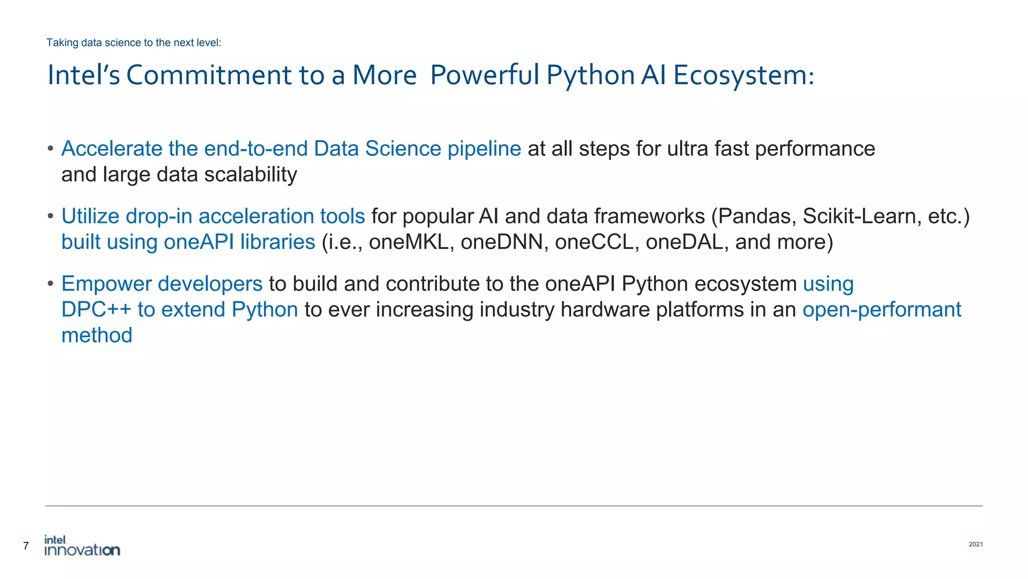 7 2021 Intel’s Commitment to a More Powerful Python AI Ecosystem: • Accelerate the end-to-end Data Science pipeline at all steps for ultra fast performance and large data scalability • Utilize drop-in acceleration tools for popular AI and data frameworks (Pandas, Scikit-Learn, etc.) built using oneAPI libraries (i.e., oneMKL, oneDNN, oneCCL, oneDAL, and more) • Empower developers to build and contribute to the oneAPI Python ecosystem using DPC++ to extend Python to ever increasing industry hardware platforms in an open-performant method Taking data science to the next level: 