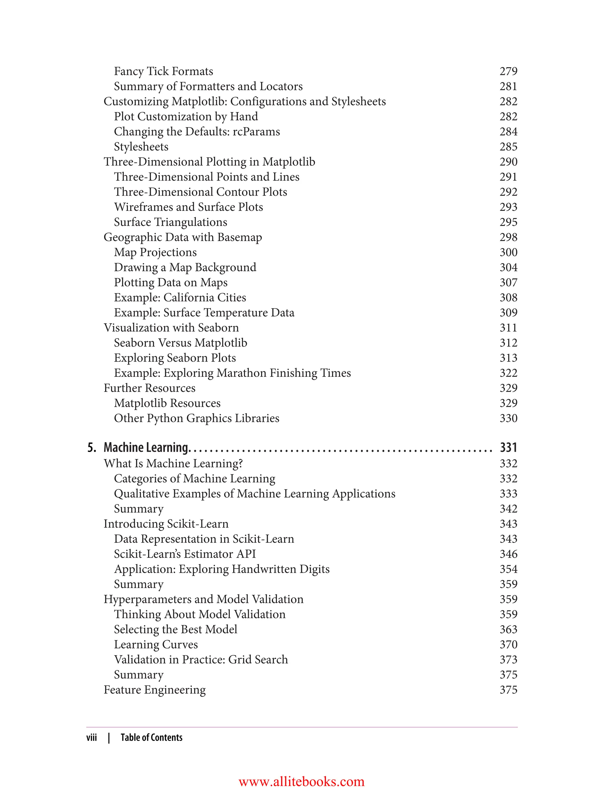 Fancy Tick Formats 279
Summary of Formatters and Locators 281
Customizing Matplotlib: Configurations and Stylesheets 282
Plot Customization by Hand 282
Changing the Defaults: rcParams 284
Stylesheets 285
Three-Dimensional Plotting in Matplotlib 290
Three-Dimensional Points and Lines 291
Three-Dimensional Contour Plots 292
Wireframes and Surface Plots 293
Surface Triangulations 295
Geographic Data with Basemap 298
Map Projections 300
Drawing a Map Background 304
Plotting Data on Maps 307
Example: California Cities 308
Example: Surface Temperature Data 309
Visualization with Seaborn 311
Seaborn Versus Matplotlib 312
Exploring Seaborn Plots 313
Example: Exploring Marathon Finishing Times 322
Further Resources 329
Matplotlib Resources 329
Other Python Graphics Libraries 330
5. Machine Learning. . . . . . . . . . . . . . . . . . . . . . . . . . . . . . . . . . . . . . . . . . . . . . . . . . . . . . . . . 331
What Is Machine Learning? 332
Categories of Machine Learning 332
Qualitative Examples of Machine Learning Applications 333
Summary 342
Introducing Scikit-Learn 343
Data Representation in Scikit-Learn 343
Scikit-Learn’s Estimator API 346
Application: Exploring Handwritten Digits 354
Summary 359
Hyperparameters and Model Validation 359
Thinking About Model Validation 359
Selecting the Best Model 363
Learning Curves 370
Validation in Practice: Grid Search 373
Summary 375
Feature Engineering 375
viii | Table of Contents
www.allitebooks.com
 