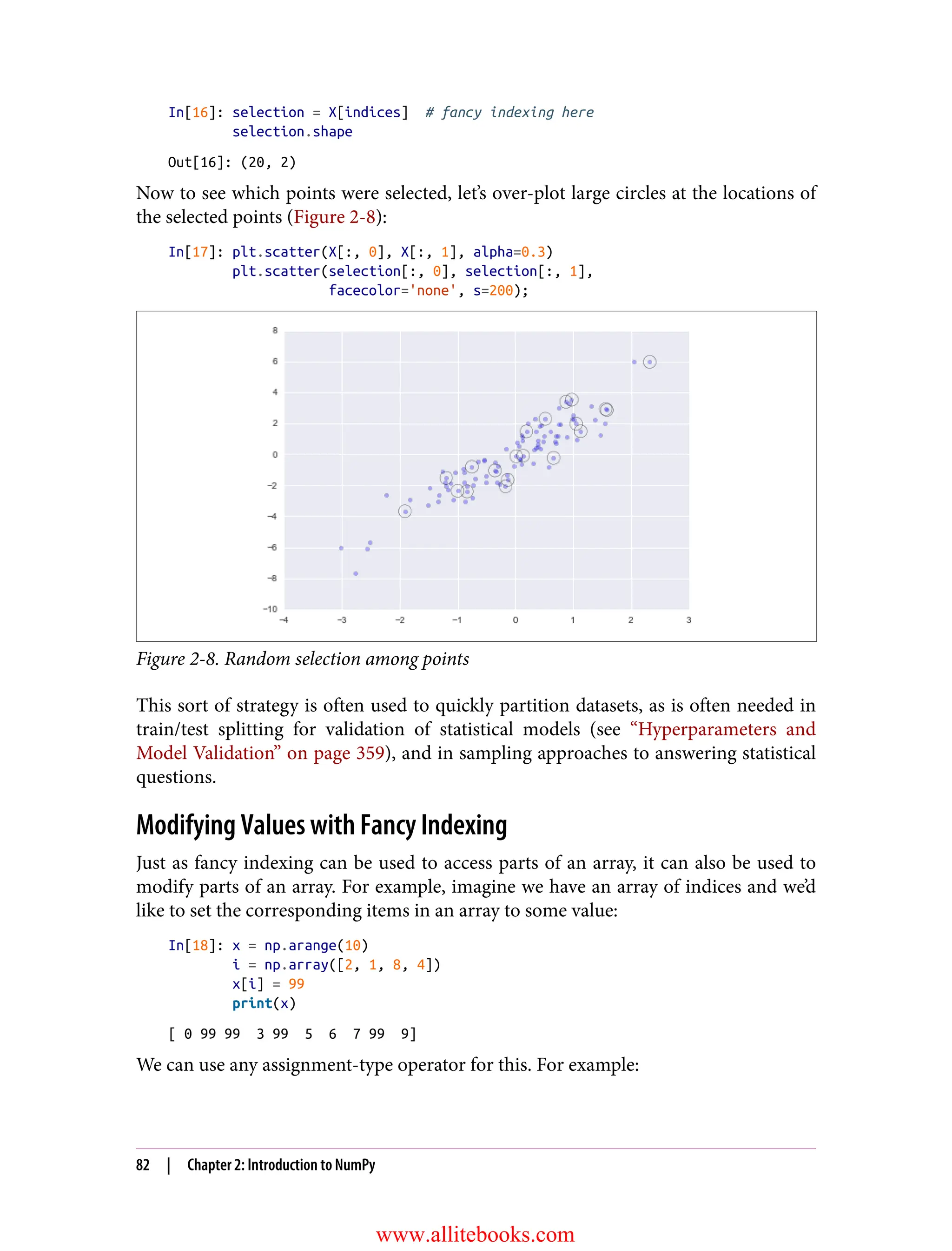 In[16]: selection = X[indices] # fancy indexing here
selection.shape
Out[16]: (20, 2)
Now to see which points were selected, let’s over-plot large circles at the locations of
the selected points (Figure 2-8):
In[17]: plt.scatter(X[:, 0], X[:, 1], alpha=0.3)
plt.scatter(selection[:, 0], selection[:, 1],
facecolor='none', s=200);
Figure 2-8. Random selection among points
This sort of strategy is often used to quickly partition datasets, as is often needed in
train/test splitting for validation of statistical models (see “Hyperparameters and
Model Validation” on page 359), and in sampling approaches to answering statistical
questions.
Modifying Values with Fancy Indexing
Just as fancy indexing can be used to access parts of an array, it can also be used to
modify parts of an array. For example, imagine we have an array of indices and we’d
like to set the corresponding items in an array to some value:
In[18]: x = np.arange(10)
i = np.array([2, 1, 8, 4])
x[i] = 99
print(x)
[ 0 99 99 3 99 5 6 7 99 9]
We can use any assignment-type operator for this. For example:
82 | Chapter 2: Introduction to NumPy
www.allitebooks.com
 