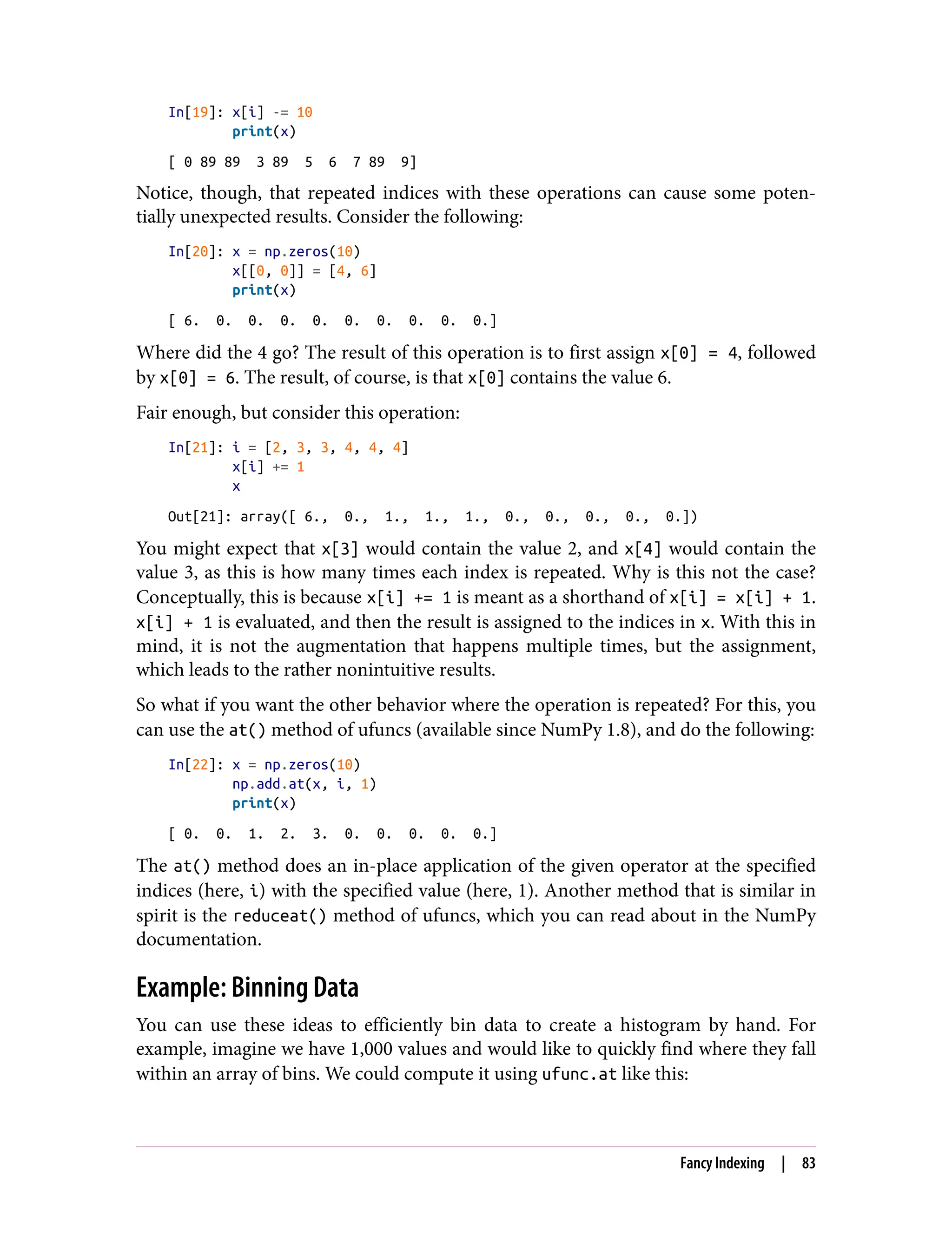 In[19]: x[i] -= 10
print(x)
[ 0 89 89 3 89 5 6 7 89 9]
Notice, though, that repeated indices with these operations can cause some poten‐
tially unexpected results. Consider the following:
In[20]: x = np.zeros(10)
x[[0, 0]] = [4, 6]
print(x)
[ 6. 0. 0. 0. 0. 0. 0. 0. 0. 0.]
Where did the 4 go? The result of this operation is to first assign x[0] = 4, followed
by x[0] = 6. The result, of course, is that x[0] contains the value 6.
Fair enough, but consider this operation:
In[21]: i = [2, 3, 3, 4, 4, 4]
x[i] += 1
x
Out[21]: array([ 6., 0., 1., 1., 1., 0., 0., 0., 0., 0.])
You might expect that x[3] would contain the value 2, and x[4] would contain the
value 3, as this is how many times each index is repeated. Why is this not the case?
Conceptually, this is because x[i] += 1 is meant as a shorthand of x[i] = x[i] + 1.
x[i] + 1 is evaluated, and then the result is assigned to the indices in x. With this in
mind, it is not the augmentation that happens multiple times, but the assignment,
which leads to the rather nonintuitive results.
So what if you want the other behavior where the operation is repeated? For this, you
can use the at() method of ufuncs (available since NumPy 1.8), and do the following:
In[22]: x = np.zeros(10)
np.add.at(x, i, 1)
print(x)
[ 0. 0. 1. 2. 3. 0. 0. 0. 0. 0.]
The at() method does an in-place application of the given operator at the specified
indices (here, i) with the specified value (here, 1). Another method that is similar in
spirit is the reduceat() method of ufuncs, which you can read about in the NumPy
documentation.
Example: Binning Data
You can use these ideas to efficiently bin data to create a histogram by hand. For
example, imagine we have 1,000 values and would like to quickly find where they fall
within an array of bins. We could compute it using ufunc.at like this:
Fancy Indexing | 83
 