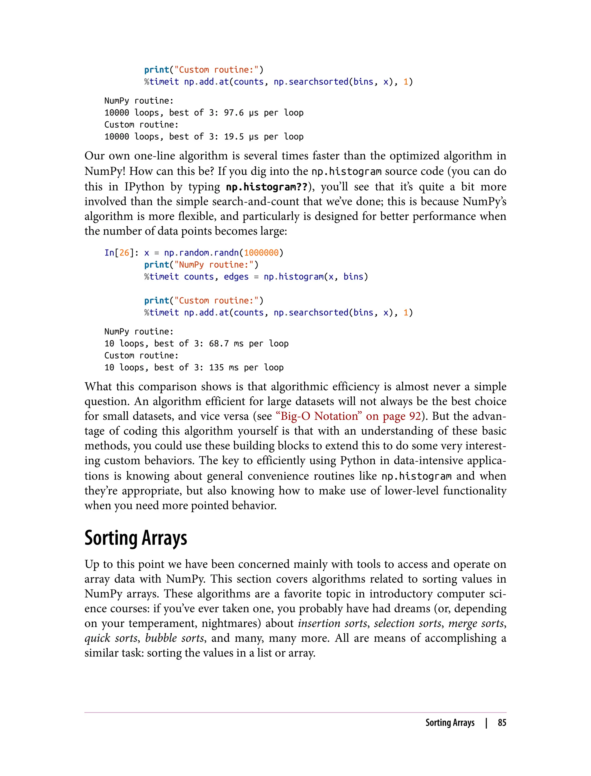 print("Custom routine:")
%timeit np.add.at(counts, np.searchsorted(bins, x), 1)
NumPy routine:
10000 loops, best of 3: 97.6 µs per loop
Custom routine:
10000 loops, best of 3: 19.5 µs per loop
Our own one-line algorithm is several times faster than the optimized algorithm in
NumPy! How can this be? If you dig into the np.histogram source code (you can do
this in IPython by typing np.histogram??), you’ll see that it’s quite a bit more
involved than the simple search-and-count that we’ve done; this is because NumPy’s
algorithm is more flexible, and particularly is designed for better performance when
the number of data points becomes large:
In[26]: x = np.random.randn(1000000)
print("NumPy routine:")
%timeit counts, edges = np.histogram(x, bins)
print("Custom routine:")
%timeit np.add.at(counts, np.searchsorted(bins, x), 1)
NumPy routine:
10 loops, best of 3: 68.7 ms per loop
Custom routine:
10 loops, best of 3: 135 ms per loop
What this comparison shows is that algorithmic efficiency is almost never a simple
question. An algorithm efficient for large datasets will not always be the best choice
for small datasets, and vice versa (see “Big-O Notation” on page 92). But the advan‐
tage of coding this algorithm yourself is that with an understanding of these basic
methods, you could use these building blocks to extend this to do some very interest‐
ing custom behaviors. The key to efficiently using Python in data-intensive applica‐
tions is knowing about general convenience routines like np.histogram and when
they’re appropriate, but also knowing how to make use of lower-level functionality
when you need more pointed behavior.
Sorting Arrays
Up to this point we have been concerned mainly with tools to access and operate on
array data with NumPy. This section covers algorithms related to sorting values in
NumPy arrays. These algorithms are a favorite topic in introductory computer sci‐
ence courses: if you’ve ever taken one, you probably have had dreams (or, depending
on your temperament, nightmares) about insertion sorts, selection sorts, merge sorts,
quick sorts, bubble sorts, and many, many more. All are means of accomplishing a
similar task: sorting the values in a list or array.
Sorting Arrays | 85
 