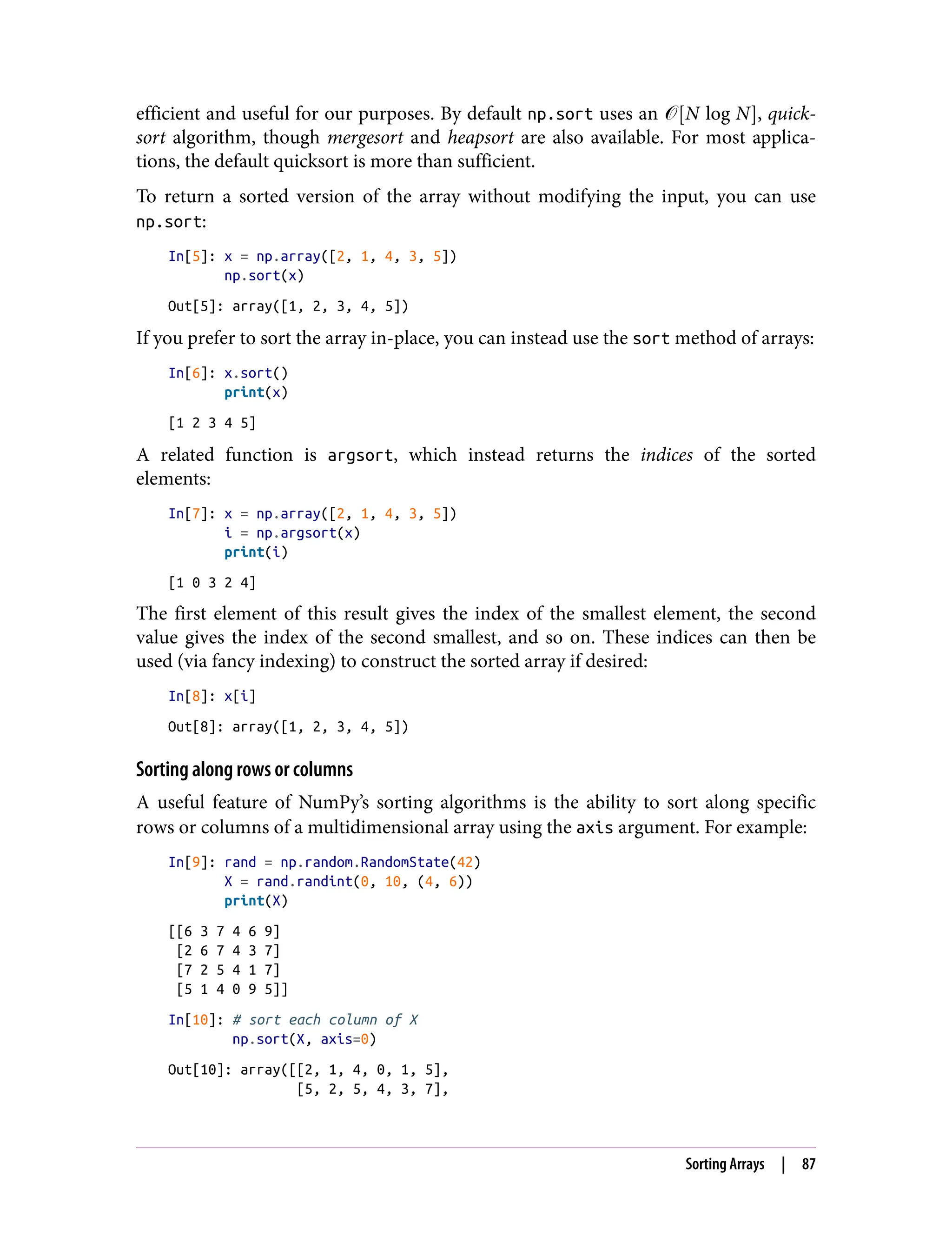 efficient and useful for our purposes. By default np.sort uses an � N log N , quick‐
sort algorithm, though mergesort and heapsort are also available. For most applica‐
tions, the default quicksort is more than sufficient.
To return a sorted version of the array without modifying the input, you can use
np.sort:
In[5]: x = np.array([2, 1, 4, 3, 5])
np.sort(x)
Out[5]: array([1, 2, 3, 4, 5])
If you prefer to sort the array in-place, you can instead use the sort method of arrays:
In[6]: x.sort()
print(x)
[1 2 3 4 5]
A related function is argsort, which instead returns the indices of the sorted
elements:
In[7]: x = np.array([2, 1, 4, 3, 5])
i = np.argsort(x)
print(i)
[1 0 3 2 4]
The first element of this result gives the index of the smallest element, the second
value gives the index of the second smallest, and so on. These indices can then be
used (via fancy indexing) to construct the sorted array if desired:
In[8]: x[i]
Out[8]: array([1, 2, 3, 4, 5])
Sorting along rows or columns
A useful feature of NumPy’s sorting algorithms is the ability to sort along specific
rows or columns of a multidimensional array using the axis argument. For example:
In[9]: rand = np.random.RandomState(42)
X = rand.randint(0, 10, (4, 6))
print(X)
[[6 3 7 4 6 9]
[2 6 7 4 3 7]
[7 2 5 4 1 7]
[5 1 4 0 9 5]]
In[10]: # sort each column of X
np.sort(X, axis=0)
Out[10]: array([[2, 1, 4, 0, 1, 5],
[5, 2, 5, 4, 3, 7],
Sorting Arrays | 87
 