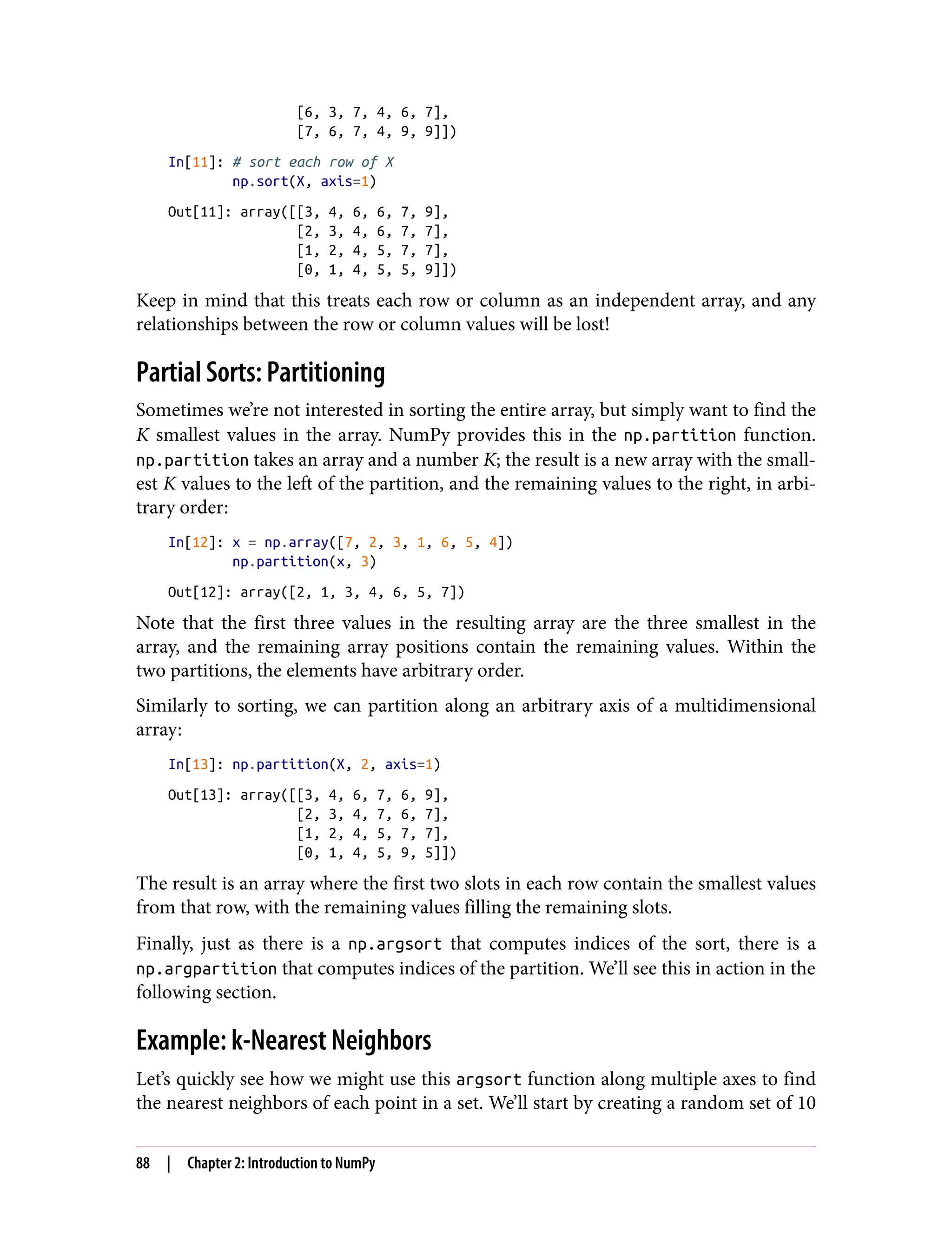 [6, 3, 7, 4, 6, 7],
[7, 6, 7, 4, 9, 9]])
In[11]: # sort each row of X
np.sort(X, axis=1)
Out[11]: array([[3, 4, 6, 6, 7, 9],
[2, 3, 4, 6, 7, 7],
[1, 2, 4, 5, 7, 7],
[0, 1, 4, 5, 5, 9]])
Keep in mind that this treats each row or column as an independent array, and any
relationships between the row or column values will be lost!
Partial Sorts: Partitioning
Sometimes we’re not interested in sorting the entire array, but simply want to find the
K smallest values in the array. NumPy provides this in the np.partition function.
np.partition takes an array and a number K; the result is a new array with the small‐
est K values to the left of the partition, and the remaining values to the right, in arbi‐
trary order:
In[12]: x = np.array([7, 2, 3, 1, 6, 5, 4])
np.partition(x, 3)
Out[12]: array([2, 1, 3, 4, 6, 5, 7])
Note that the first three values in the resulting array are the three smallest in the
array, and the remaining array positions contain the remaining values. Within the
two partitions, the elements have arbitrary order.
Similarly to sorting, we can partition along an arbitrary axis of a multidimensional
array:
In[13]: np.partition(X, 2, axis=1)
Out[13]: array([[3, 4, 6, 7, 6, 9],
[2, 3, 4, 7, 6, 7],
[1, 2, 4, 5, 7, 7],
[0, 1, 4, 5, 9, 5]])
The result is an array where the first two slots in each row contain the smallest values
from that row, with the remaining values filling the remaining slots.
Finally, just as there is a np.argsort that computes indices of the sort, there is a
np.argpartition that computes indices of the partition. We’ll see this in action in the
following section.
Example: k-Nearest Neighbors
Let’s quickly see how we might use this argsort function along multiple axes to find
the nearest neighbors of each point in a set. We’ll start by creating a random set of 10
88 | Chapter 2: Introduction to NumPy
 