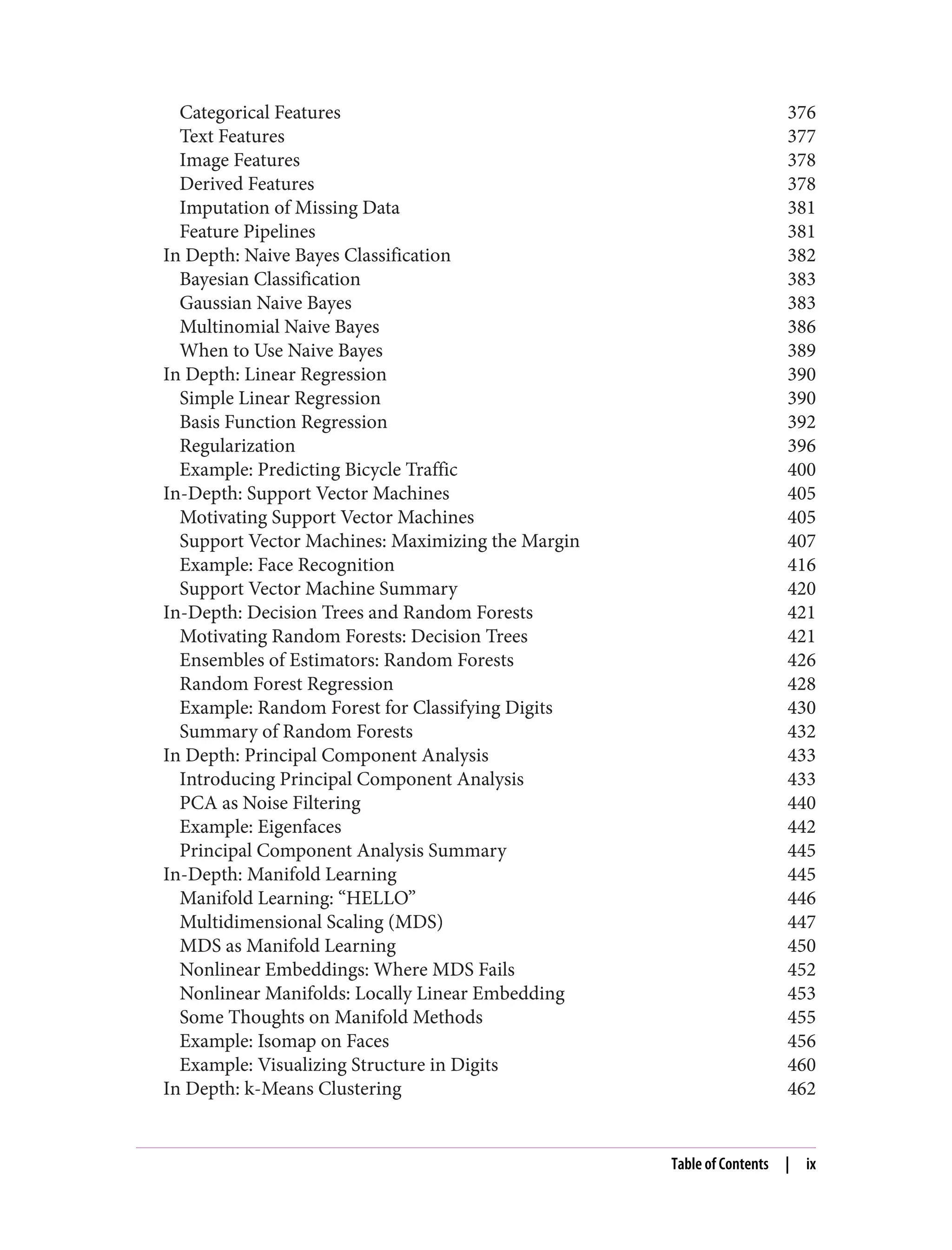 Categorical Features 376
Text Features 377
Image Features 378
Derived Features 378
Imputation of Missing Data 381
Feature Pipelines 381
In Depth: Naive Bayes Classification 382
Bayesian Classification 383
Gaussian Naive Bayes 383
Multinomial Naive Bayes 386
When to Use Naive Bayes 389
In Depth: Linear Regression 390
Simple Linear Regression 390
Basis Function Regression 392
Regularization 396
Example: Predicting Bicycle Traffic 400
In-Depth: Support Vector Machines 405
Motivating Support Vector Machines 405
Support Vector Machines: Maximizing the Margin 407
Example: Face Recognition 416
Support Vector Machine Summary 420
In-Depth: Decision Trees and Random Forests 421
Motivating Random Forests: Decision Trees 421
Ensembles of Estimators: Random Forests 426
Random Forest Regression 428
Example: Random Forest for Classifying Digits 430
Summary of Random Forests 432
In Depth: Principal Component Analysis 433
Introducing Principal Component Analysis 433
PCA as Noise Filtering 440
Example: Eigenfaces 442
Principal Component Analysis Summary 445
In-Depth: Manifold Learning 445
Manifold Learning: “HELLO” 446
Multidimensional Scaling (MDS) 447
MDS as Manifold Learning 450
Nonlinear Embeddings: Where MDS Fails 452
Nonlinear Manifolds: Locally Linear Embedding 453
Some Thoughts on Manifold Methods 455
Example: Isomap on Faces 456
Example: Visualizing Structure in Digits 460
In Depth: k-Means Clustering 462
Table of Contents | ix
 